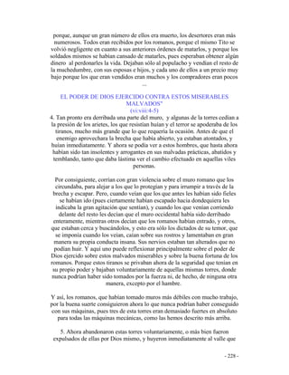 - 228 -
porque, aunque un gran número de ellos era muerto, los desertores eran más
numerosos. Todos eran recibidos por los romanos, porque el mismo Tito se
volvió negligente en cuanto a sus anteriores órdenes de matarlos, y porque los
soldados mismos se habían cansado de matarles, pues esperaban obtener algún
dinero al perdonarles la vida. Dejaban sólo al populacho y vendían el resto de
la muchedumbre, con sus esposas e hijos, y cada uno de ellos a un precio muy
bajo porque los que eran vendidos eran muchos y los compradores eran pocos
...
EL PODER DE DIOS EJERCIDO CONTRA ESTOS MISERABLES
MALVADOS"
(vi:viii:4-5)
4. Tan pronto era derribada una parte del muro, y algunas de la torres cedían a
la presión de los arietes, los que resistían huían y el terror se apoderaba de los
tiranos, mucho más grande que lo que requería la ocasión. Antes de que el
enemigo aprovechara la brecha que había abierto, ya estaban atontados, y
huían inmediatamente. Y ahora se podía ver a estos hombres, que hasta ahora
habían sido tan insolentes y arrogantes en sus malvadas prácticas, abatidos y
temblando, tanto que daba lástima ver el cambio efectuado en aquellas viles
personas.
Por consiguiente, corrían con gran violencia sobre el muro romano que los
circundaba, para alejar a los que lo protegían y para irrumpir a través de la
brecha y escapar. Pero, cuando veían que los que antes les habían sido fieles
se habían ido (pues ciertamente habían escapado hacia dondequiera les
indicaba la gran agitación que sentían), y cuando los que venían corriendo
delante del resto les decían que el muro occidental había sido derribado
enteramente, mientras otros decían que los romanos habían entrado, y otros,
que estaban cerca y buscándolos, y esto era sólo los dictados de su temor, que
se imponía cuando los veían, caían sobre sus rostros y lamentaban en gran
manera su propia conducta insana. Sus nervios estaban tan alterados que no
podían huir. Y aquí uno puede reflexionar principalmente sobre el poder de
Dios ejercido sobre estos malvados miserables y sobre la buena fortuna de los
romanos. Porque estos tiranos se privaban ahora de la seguridad que tenían en
su propio poder y bajaban voluntariamente de aquellas mismas torres, donde
nunca podrían haber sido tomados por la fuerza ni, de hecho, de ninguna otra
manera, excepto por el hambre.
Y así, los romanos, que habían tomado muros más débiles con mucho trabajo,
por la buena suerte consiguieron ahora lo que nunca podrían haber conseguido
con sus máquinas, pues tres de esta torres eran demasiado fuertes en absoluto
para todas las máquinas mecánicas, como las hemos descrito más arriba.
5. Ahora abandonaron estas torres voluntariamente, o más bien fueron
expulsados de ellas por Dios mismo, y huyeron inmediatamente al valle que
 