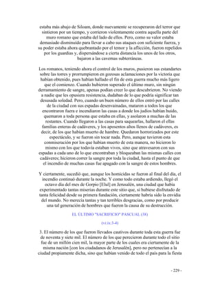 - 229 -
estaba más abajo de Siloam, donde nuevamente se recuperaron del terror que
sintieron por un tiempo, y corrieron violentamente contra aquella parte del
muro romano que estaba del lado de ellos. Pero, como su valor estaba
demasiado disminuído para llevar a cabo sus ataques con suficiente fuerza, y
su poder estaba ahora quebrantado por el temor y la aflicción, fueron repelidos
por los guardias y, dispersándose a cierta distancia los unos de los otros,
bajaron a las cavernas subterráneas.
Los romanos, teniendo ahora el control de los muros, pusieron sus estandartes
sobre las torres y prorrumpieron en gozosas aclamaciones por la victoria que
habían obtenido, pues habían hallado el fin de esta guerra mucho más ligero
que el comienzo. Cuando hubieron superado el último muro, sin ningún
derramamiento de sangre, apenas podían creer lo que descubrieron. No viendo
a nadie que les opusiera resistencia, dudaban de lo que podría significar tan
desusada soledad. Pero, cuando un buen número de ellos entró por las calles
de la ciudad con sus espadas desenvainadas, mataron a todos los que
encontraron fuera e incendiaron las casas a donde los judíos habían huido,
quemaron a toda persona que estaba en ellas, y asolaron a muchas de las
restantes. Cuando llegaron a las casas para saquearlas, hallaron el ellas
familias enteras de cadáveres, y los aposentos altos llenos de cadáveres, es
decir, de los que habían muerto de hambre. Quedaron horrorizados por este
espectáculo, y se fueron sin tocar nada. Pero, aunque tuvieron esta
conmiseración por los que habían muerto de esta manera, no hicieron lo
mismo con los que todavía estaban vivos, sino que atravesaron con sus
espadas a cada uno de lo que encontraban y bloqueaban las mismas calles con
cadáveres; hicieron correr la sangre por toda la ciudad, hasta el punto de que
el incendio de muchas casas fue apagado con la sangre de estos hombres.
Y ciertamente, sucedió que, aunque los homicidas se fueron al final del día, el
incendio continuó durante la noche. Y como todo estaba ardiendo, llegó el
octavo día del mes de Gorpio [Elul] en Jerusalén, una ciudad que había
experimentado tantas miserias durante este sitio que, si hubiese disfrutado de
tanta felicidad desde su primera fundación, ciertamente habría sido la envidia
del mundo. No merecía tantas y tan terribles desgracias, como por producir
una tal generación de hombres que fueron la causa de su destrucción.
EL ÚLTIMO "SACRIFICIO" PASCUAL (38)
(vi:ix:3-4)
3. El número de los que fueron llevados cautivos durante toda esta guerra fue
de noventa y siete mil. El número de los que perecieron durante todo el sitio
fue de un millón cien mil, la mayor parte de los cuales era ciertamente de la
misma nación [con los ciudadanos de Jerusalén], pero no pertenecían a la
ciudad propiamente dicha, sino que habían venido de todo el país para la fiesta
 