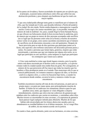 - 230 -
de los panes sin levadura y fueron acorralados de repente por un ejército que,
al principio, ocasionó tantas estrecheces entre ellos que sobrevino una
destrucción pestilente y poco después una hambruna tal que les mató con
mayor rapidez.
Y que esta ciudad podía albergar tanta gente es manifiesto por el número de
ellos, que fue tomado por Cestio, que deseaba informar a Nerón del poderío
de la ciudad. De otro modo, Nerón estaba dispuesto a menospreciar a aquella
nación. Cestio rogó a los sumos sacerdotes que, si era posible, tomaran el
número de toda la multitud. Así, pues, cuando llegó la fiesta llamada Pascua,
en que ofrecen sus holocaustos desde la hora novena hasta la undécima, pero
de manera que un grupo no menor de diez personas acompaña cada sacrificio
(no es legal que las personas estén solas en la fiesta) y muchos de nosotros
somos veinte en un grupo, estos sumos sacerdotes encontraron que el número
de sacrificios era de doscientos cincuenta y seis mil quinientos. Después de
hacer provisión para no más de diez personas que participan juntas en la
fiesta, esto equivale a dos millones setecientos mil doscientas personas puras y
santas. En cuanto a personas que tienen lepra, gonorrea, mujeres que están
menstruando, o personas que que son impuras por alguna otra razón, no es
legal que participen en este sacrificio, como tampoco es legal que participen
los extranjeros que vienen acá a adorar.
4. Esta vasta multitud se reúne aquí desde lugares remotos, pero la nación
entera está ahora encerrada por el destino como en una prisión, y el ejército
romano rodeó la ciudad cuando ésta estaba llena de gente. Por consiguiente, el
número de los que perecieron allí fue mayor que todas las muertes que los
hombres o Dios produjeron jamás en el mundo. Para mencionar sólo lo que se
conoció públicamente, los romanos mataron a algunos de ellos, se llevaron
cautivos a algunos otros, y a otros los buscaron bajo tierra, y cuando los
encontraron donde estaban, cavaron la tierra y mataron a todos los que
encontraron.
También encontraron muertas allí más de dos mil personas, en parte por su
propia mano y en parte por mano ajena, pero principalmente muertas de
hambre. El hedor de los cadáveres era sumamente ofensivo para los que
pasaban cerca, tanto, que algunos se veían obligados a alejarse
inmediatamente, mientras que otros eran tan codiciosos de ganancias que
andaban entre los cadáveres que yacían en montones, y caminaban sobre ellos.
Muchos tesoros se encontraban en estas cavernas, y la esperanza de ganancia
hacía parecer legal cualquier método para obtenerla. Muchos de los que
habían sido encarcelados por los tiranos ahora eran sacados, pero no
abandonaron su crueldad bárbara ni en el último momento. Así se vengó Dios
de ambos, de una manera acorde con la justicia.
En cuanto a Juan, quería alimento, junto con sus hermanos, en estas cavernas,
 
