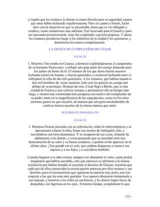 - 231 -
y rogaba que los romanos le dieran su mano derecha para su seguridad, manos
que antes había rechazado orgullosamente. Pero en cuanto a Simón, luchó
duro con la situación en que se encontraba, hasta que se vio obligado a
rendirse, como relataremos más adelante. Fue reservado para el triunfo y para
ser ejecutado posteriormente. Juan fue condenado a prisión perpetua. Y ahora
los romanos prendieron fuego a los suburbios de la ciudad y los quemaron, y
demolieron los muros completamente.
LA FIESTA DE CUMPLEAÑOS DE CÉSAR
(vii:iii:1)
1. Mientras Tito estaba en Cesarea, solemnizó espléndidamente el cumpleaños
de su hermano Domiciano, e infligió una gran parte del castigo planeado para
los judíos en honor de él. El número de los que ahora fueron muertos
luchando contra las bestias, o fueron quemados, o murieron luchando entre sí,
sobrepasó la cifra de dos mil quinientos. A los romanos, que habían matado a
diez mil hombres de varias maneras, todo esto les parecía un castigo por
debajo de su prestigio. Después de esto, César llegó a Berito, que es una
ciudad de Fenicia y una colonia romana, y permaneció allí un tiempo más
largo, y mostró una solemnidad más pomposa con motivo del cumpleaños de
su padre, tanto en la magnificencia de los espectáculos, como en los otros
enormes gastos en que incurrió, de manera que una gran muchedumbre de
cautivos fueron muertos de la misma manera que antes.
SUICIDIO EN MASADA (39)
(vii:ix:1)
1. Mientras Eleazar procedía con su exhortación, todos le interrumpieron y se
apresuraron a hacer la obra, llenas sus mentes de infatigable celo, y
moviéndose con furia demoníaca. Y se ocuparon de sus cosas, tratando de
adelantarse a los demás, y como pensando que su ansiedad sería una
demostración de su valor y su buena conducta, si podían evitar aparecer en la
última clase. ¡Tan grande era su celo, que estaban dispuestos a matar a sus
esposas y a sus hijos, y a suicidarse también!
Cuando llegaron a la obra misma, tampoco les abandonó el valor, como podría
imaginarse que habría sucedido, sino que entonces se aferraron a la misma
resolución que habían tomado al escuchar el discurso de Eleazar, mientras que
cada uno de ellos conservaba la misma pasión amorosa por ellos mismos y sus
familias, pues el razonamiento que siguieron les parecía muy justo, aun con
respecto a los que les eran más queridos. Los esposos abrazaron tiernamente a
sus esposas, y tomaron a los niños en sus brazos, y les dieron largos besos de
despedida, con lágrimas en los ojos. Al mismo tiempo, completaron lo que
 