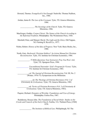 - 234 -
Howard, Thomas. Evangelical Is Not Enough. Nashville: Thomas Nedlson,
Inc., 1984.
Jordan, James B. The Law of the Covenant. Tyler, TX: Geneva Ministries,
1984.
______________. The Sociology of the Church. Tyler, TX: Geneva
Ministries, 1986.
MacGregor, Geddes. Corpus Christi: The Nature of the Church According to
the Reformed Tradition. Philadelphia: The Westminster Press, 1958.
Marshall, Peter, and Manuel, David. The Light and the Glory. Old Tappan,
NJ: Fleming H. Revell Co., 1977.
Nisbet, Robert. History of the Idea of Progress. New York: Basic Books, Inc.,
1980.
North, Gary. Backward, Christian Soldiers? An Action Manual for Christian
Reconstruction. Tyler, TX: Institute for Christian Economics, 1984.
____________. 75 Bible Questions Your Instructors Pray You Won´t Ask.
Tyler, TX: Spurgeon Press, 1984.
______________. Unconditional Surrender: God´s Program for Victory: Tyler,
TX: Institute for Christian Economics, 1983.
___________, ed. The Journal of Christian Reconstruction, Vol. III, No. 2
(Winter, 1976-77): Symposium on the Millenium.
___________, ed. The Theology of Christian Resistance (Vol. 2 of
Christianity & Civilization). Tyler, TX: Geneva Ministries, 1983.
___________, ed. Tactics of Christian Resistance (Vol. 3 of Christianity &
Civilization). Tyler, TX: Geneva Ministries, 1983).
Paquier, Richard. Dynamics of Worship: Foundations and Uses of Liturgy.
Philadephia: Fortrss Prss, 1967.
Rushdoony, Rousas John. The Foundations of Social Order. Studies in the
Creeds and Councils of the Early Church. Fairfax, VA: Thoburn Press, [1968]
1978.
____________. The Institutes of Biblical Law. Phillipsburgh, NJ: The
 