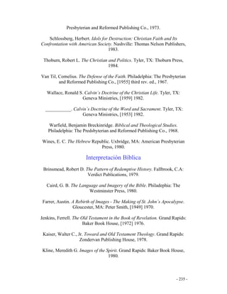 - 235 -
Presbyterian and Reformed Publishing Co., 1973.
Schlossberg, Herbert. Idols for Destruction: Christian Faith and Its
Confrontation with American Society. Nashville: Thomas Nelson Publishers,
1983.
Thoburn, Robert L. The Christian and Politics. Tyler, TX: Thoburn Press,
1984.
Van Til, Cornelius. The Defense of the Faith. Philadelphia: The Presbyterian
and Reformed Publishing Co., [1955] third rev. ed., 1967.
Wallace, Ronald S. Calvin´s Doctrine of the Christian Life. Tyler, TX:
Geneva Ministries, [1959] 1982.
___________. Calvin´s Doctrine of the Word and Sacrament. Tyler, TX:
Geneva Ministries, [1953] 1982.
Warfield, Benjamin Breckinridge. Biblical and Theological Studies.
Philadelphia: The Predsbyterian and Reformed Publishing Co., 1968.
Wines, E. C. The Hebrew Republic. Uxbridge, MA: American Presbyterian
Press, 1980.
Interpretación Bíblica
Brinsmead, Robert D. The Pattern of Redemptive History. Fallbrook, C.A:
Verdict Publications, 1979.
Caird, G. B. The Language and Imagery of the Bible. Philadephia: The
Westminster Press, 1980.
Farrer, Austin. A Rebirth of Images - The Making of St. John´s Apocalypse.
Gloucester, MA: Peter Smith, [1949] 1970.
Jenkins, Ferrell. The Old Testament in the Book of Revelation. Grand Rapids:
Baker Book House, [1972] 1976.
Kaiser, Walter C., Jr. Toward and Old Testament Theology. Grand Rapids:
Zondervan Publishing House, 1978.
Kline, Meredith G. Images of the Spirit. Grand Rapids: Baker Book House,
1980.
 