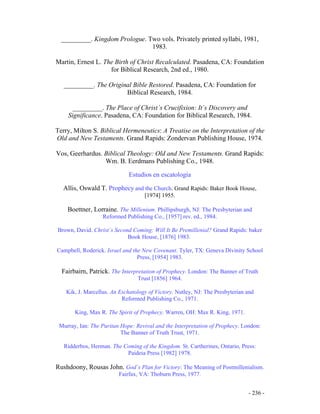 - 236 -
_________. Kingdom Prologue. Two vols. Privately printed syllabi, 1981,
1983.
Martin, Ernest L. The Birth of Christ Recalculated. Pasadena, CA: Foundation
for Biblical Research, 2nd ed., 1980.
_________. The Original Bible Restored. Pasadena, CA: Foundation for
Biblical Research, 1984.
_________. The Place of Christ´s Crucifixion: It´s Discovery and
Significance. Pasadena, CA: Foundation for Biblical Research, 1984.
Terry, Milton S. Biblical Hermeneutics: A Treatise on the Interpretation of the
Old and New Testaments. Grand Rapids: Zondervan Publishing House, 1974.
Vos, Geerhardus. Biblical Theology: Old and New Testaments. Grand Rapids:
Wm. B. Eerdmans Publishing Co., 1948.
Estudios en escatología
Allis, Oswald T. Prophecy and the Church. Grand Rapids: Baker Book House,
[1974] 1955.
Boettner, Lorraine. The Millenium. Phillipsburgh, NJ: The Presbyterian and
Reformed Publishing Co., [1957] rev. ed., 1984.
Brown, David. Christ´s Second Coming: Will It Be Premillenial? Grand Rapids: baker
Book House, [1876] 1983.
Campbell, Roderick. Israel and the New Covenant. Tyler, TX: Geneva Divinity School
Press, [1954] 1983.
Fairbairn, Patrick. The Interpretation of Prophecy. London: The Banner of Truth
Trust [1856] 1964.
Kik, J. Marcellus. An Eschatology of Victory. Nutley, NJ: The Presbyterian and
Reformed Publishing Co., 1971.
King, Max R. The Spirit of Prophecy. Warren, OH: Max R. King, 1971.
Murray, Ian: The Puritan Hope: Revival and the Interpretation of Prophecy. London:
The Banner of Truth Trust, 1971.
Ridderbos, Herman. The Coming of the Kingdom. St. Cartherines, Ontario, Press:
Paideia Press [1982] 1978.
Rushdoony, Rousas John. God´s Plan for Victory: The Meaning of Postmillenialism.
Fairfax, VA: Thoburn Press, 1977.
 