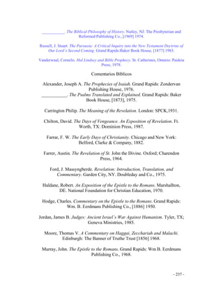 - 237 -
___________. The Biblical Philosophy of History. Nutley, NJ: The Presbyterian and
Reformed Publishing Co., [1969] 1974.
Russell, J. Stuart. The Parousia: A Critical Inquiry into the New Testament Doctrine of
Our Lord´s Second Coming. Grand Rapids:Baker Book House, [1877] 1983.
Vanderwaal, Cornelis. Hal Lindsey and Bible Prophecy. St. Catherines, Ontario: Paideia
Press, 1978.
Comentarios Bíblicos
Alexander, Joseph A. The Prophecies of Isaiah. Grand Rapids: Zondervan
Publishing House, 1976.
___________. The Psalms Translated and Explained. Grand Rapids: Baker
Book House, [1873], 1975.
Carrington Philip. The Meaning of the Revelation. London: SPCK,1931.
Chilton, David. The Days of Vengeance. An Exposition of Revelation. Ft.
Worth, TX: Dominion Press, 1987.
Farrar, F. W. The Early Days of Christianity. Chicago and New York:
Belford, Clarke & Company, 1882.
Farrer, Austin. The Revelation of St. John the Divine. Oxford; Charendon
Press, 1964.
Ford, J. Massyngberde. Revelation: Introduction, Translation, and
Commentary. Garden City, NY. Doubleday and Co., 1975.
Haldane, Robert. An Exposition of the Epistle to the Romans. Marshallton,
DE. National Foundation for Christian Education, 1970.
Hodge, Charles. Commentary on the Epistle to the Romans. Grand Rapids:
Wm. B. Eerdmans Publishing Co., [1886] 1950.
Jordan, James B. Judges: Ancient Israel´s War Against Humanism. Tyler, TX;
Geneva Ministries, 1985.
Moore, Thomas V. A Commentary on Haggai, Zecchariah and Malachi.
Edinburgh: The Banner of Truthe Trust [1856] 1968.
Murray, John. The Epistle to the Romans. Grand Rapids: Wm B. Eerdmans
Publishing Co., 1968.
 
