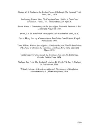 - 238 -
Plumer, W. S. Studies in the Book of Psalms. Edinburgh: The Baner of Truth
Trust [1867] 1975.
Rushdoony, Rousas John. Thy Kingdom Come: Studies in Daniel and
Revelation. Fairfax, VA: Thoburn Press, [1970]1978.
Stuart, Moses. A Commentary on the Apocalypse. Two vols. Andover: Allen,
Morrill and Wardwell, 1845.
Sweet, J. P. M. Revelation. Philadelphia: The Westminster Press, 1979.
Swete, Henry Barclay. Commentary on Revelation. Grand Rapids: Kregel
Publications, 1977.
Terry, Milton. Biblical Apocalyptics: A Study of the Most Notable Revelations
of God and of Christ in the Canonical Scriptures. New York: Eaton and
Mains, 1898.
Vanderwaal, Cornelis. Search the Scriptures. Ten vols. St. Catherines,
Ontario: Paideia Press, 1979.
Wallace, Foy E., Jr. The Book of Revelation. Ft. Worth, TX: Foy E. Wallace
Jr. Publications, 1966.
Wilcock, Michael. I Saw Heaven Opened: The Message of Revelation.
Downers Grove, IL., InterVarsity Press, 1975.
 