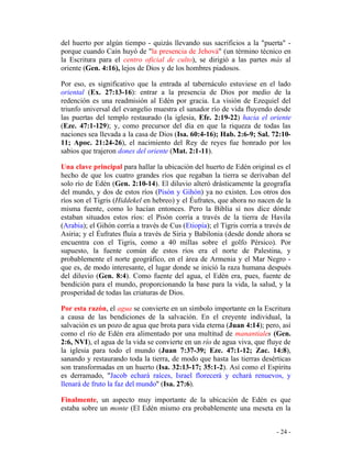 - 24 -
del huerto por algún tiempo - quizás llevando sus sacrificios a la "puerta" -
porque cuando Caín huyó de "la presencia de Jehová" (un término técnico en
la Escritura para el centro oficial de culto), se dirigió a las partes más al
oriente (Gen. 4:16), lejos de Dios y de los hombres piadosos.
Por eso, es significativo que la entrada al tabernáculo estuviese en el lado
oriental (Ex. 27:13-16): entrar a la presencia de Dios por medio de la
redención es una readmisión al Edén por gracia. La visión de Ezequiel del
triunfo universal del evangelio muestra el sanador río de vida fluyendo desde
las puertas del templo restaurado (la iglesia, Efe. 2:19-22) hacia el oriente
(Eze. 47:1-129); y, como precursor del día en que la riqueza de todas las
naciones sea llevada a la casa de Dios (Isa. 60:4-16); Hab. 2:6-9; Sal. 72:10-
11; Apoc. 21:24-26), el nacimiento del Rey de reyes fue honrado por los
sabios que trajeron dones del oriente (Mat. 2:1-11).
Una clave principal para hallar la ubicación del huerto de Edén original es el
hecho de que los cuatro grandes ríos que regaban la tierra se derivaban del
solo río de Edén (Gen. 2:10-14). El diluvio alteró drásticamente la geografía
del mundo, y dos de estos ríos (Pisón y Gihón) ya no existen. Los otros dos
ríos son el Tigris (Hiddekel en hebreo) y el Éufrates, que ahora no nacen de la
misma fuente, como lo hacían entonces. Pero la Biblia sí nos dice dónde
estaban situados estos ríos: el Pisón corría a través de la tierra de Havila
(Arabia); el Gihón corría a través de Cus (Etiopía); el Tigris corría a través de
Asiria; y el Éufrates fluía a través de Siria y Babilonia (desde donde ahora se
encuentra con el Tigris, como a 40 millas sobre el golfo Pérsico). Por
supuesto, la fuente común de estos ríos era el norte de Palestina, y
probablemente el norte geográfico, en el área de Armenia y el Mar Negro -
que es, de modo interesante, el lugar donde se inició la raza humana después
del diluvio (Gen. 8:4). Como fuente del agua, el Edén era, pues, fuente de
bendición para el mundo, proporcionando la base para la vida, la salud, y la
prosperidad de todas las criaturas de Dios.
Por esta razón, el agua se convierte en un símbolo importante en la Escritura
a causa de las bendiciones de la salvación. En el creyente individual, la
salvación es un pozo de agua que brota para vida eterna (Juan 4:14); pero, así
como el río de Edén era alimentado por una multitud de manantiales (Gen.
2:6, NVI), el agua de la vida se convierte en un río de agua viva, que fluye de
la iglesia para todo el mundo (Juan 7:37-39; Eze. 47:1-12; Zac. 14:8),
sanando y restaurando toda la tierra, de modo que hasta las tierras desérticas
son transformadas en un huerto (Isa. 32:13-17; 35:1-2). Así como el Espíritu
es derramado, "Jacob echará raíces, Israel florecerá y echará renuevos, y
llenará de fruto la faz del mundo" (Isa. 27:6).
Finalmente, un aspecto muy importante de la ubicación de Edén es que
estaba sobre un monte (El Edén mismo era probablemente una meseta en la
 