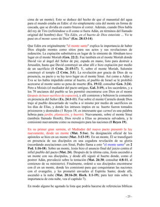- 25 -
cima de un monte). Esto se deduce del hecho de que el manantial del agua
para el mundo estaba en Edén: el río simplemente caía del monte en forma de
cascada, que se dividía en cuatro brazos al correr. Además, cuando Dios habla
del rey de Tiro (refiriéndose a él como si fuera Adán, en términos del llamado
original del hombre) dice: "En Edén, en el huerto de Dios estuviste ... Yo te
puse en el monte santo de Dios" (Eze. 28:13-14).
Que Edén era originalmente "el monte santo" explica la importancia de haber
Dios elegido montes como sitios para sus actos y sus revelaciones de
redención. La expiación substitutiva en lugar de la simiente de Abraham tuvo
lugar en el monte Moriah (Gen. 22:2). Fue también en el monte Moriah donde
David vio al ángel del Señor de pie, espada en mano, listo para destruir a
Jerusalén, hasta que David construyó un altar allí e hizo expiación por medio
de un sacrificio (1 Crón. 21:15-17). Y, sobre el monte Moriah, Salomón
construyó el templo (2 Crón. 3:1). La revelación por gracia de Dios de su
presencia, su pacto y su ley tuvo lugar en el monte Sinaí. Así como a Adán y
Eva se les había impedido entrar al huerto, al pueblo de Israel se le prohibió
acercarse al monte santo so pena de muerte (Ex. 19:12; consultar Gen. 3:24).
Pero a Moisés (el mediador del pacto antiguo, Gal. 3:19), a los sacerdotes, y a
los 70 ancianos del pueblo se les permitió encontrarse con Dios en el monte
(después de hacer sacrificio de expiación), y allí comieron y bebieron la comunión
en presencia del Señor (Ex. 24:1-11). Fue sobre el monte Carmelo donde Dios
trajo al pueblo descarriado de vuelta a sí mismo por medio de sacrificios en
los días de Elías, y donde los intrusos impíos en su huerto fueron tomados
prisioneros y destruidos (1 Reyes 18; es interesante que carmel es una palabra
hebrea para jardín, plantación, y huerto). Nuevamente, sobre el monte Sinaí
(también llamado Horeb), Dios reveló a Elías su presencia salvadora, y le
comisionó nuevamente como su mensajero para las naciones (1 Reyes 19).
En su primer gran sermón, el Mediador del nuevo pacto presentó la ley
nuevamente, desde un monte (Mat. 5:1ss). Su designación oficial de los
apóstoles se hizo en un monte (Mar. 3:13-19). En un monte, Él se transfiguró
en presencia de sus discípulos en una cegadora revelación de su gloria
(recordando asociaciones con Sinaí, Pedro llama a esto "el monte santo" en 2
Ped. 1:16-18). Sobre un monte, Jesús hizo el anuncio final del juicio contra el
infiel pueblo del pacto (Mat. 24). Después de la última cena, Jesús ascendió a
un monte con sus discípulos, y desde allí siguió al huerto donde, como el
postrer Adán, prevaleció sobre la tentación (Mat. 26:30; consultar 4:8-11, al
comienzo de su ministerio). Finalmente, ordenó a sus discípulos encontrarse
con él en un monte, donde les comisionó para que conquistaran las naciones
con el evangelio, y les prometió enviarles el Espíritu Santo; desde allí,
ascendió a la nube (Mat. 28:16-20; Hech. 1:1-19); para leer más sobre la
importancia de esta nube, vea el capítulo 7).
En modo alguno he agotado la lista que podría hacerse de referencias bíblicas
 