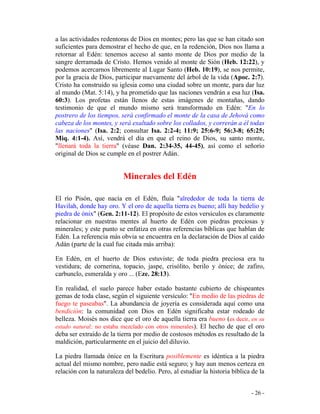 - 26 -
a las actividades redentoras de Dios en montes; pero las que se han citado son
suficientes para demostrar el hecho de que, en la redención, Dios nos llama a
retornar al Edén: tenemos acceso al santo monte de Dios por medio de la
sangre derramada de Cristo. Hemos venido al monte de Sión (Heb. 12:22), y
podemos acercarnos libremente al Lugar Santo (Heb. 10:19), se nos permite,
por la gracia de Dios, participar nuevamente del árbol de la vida (Apoc. 2:7).
Cristo ha construido su iglesia como una ciudad sobre un monte, para dar luz
al mundo (Mat. 5:14), y ha prometido que las naciones vendrán a esa luz (Isa.
60:3). Los profetas están llenos de estas imágenes de montañas, dando
testimonio de que el mundo mismo será transformado en Edén: "En lo
postrero de los tiempos, será confirmado el monte de la casa de Jehová como
cabeza de los montes, y será exaltado sobre los collados, y correrán a él todas
las naciones" (Isa. 2:2; consultar Isa. 2:2-4; 11:9; 25:6-9; 56:3-8; 65:25;
Miq. 4:1-4). Así, vendrá el día en que el reino de Dios, su santo monte,
"llenará toda la tierra" (véase Dan. 2:34-35, 44-45), así como el señorío
original de Dios se cumple en el postrer Adán.
Minerales del Edén
El río Pisón, que nacía en el Edén, fluía "alrededor de toda la tierra de
Havilah, donde hay oro. Y el oro de aquella tierra es bueno; allí hay bedelio y
piedra de ónix" (Gen. 2:11-12). El propósito de estos versículos es claramente
relacionar en nuestras mentes al huerto de Edén con piedras preciosas y
minerales; y este punto se enfatiza en otras referencias bíblicas que hablan de
Edén. La referencia más obvia se encuentra en la declaración de Dios al caído
Adán (parte de la cual fue citada más arriba):
En Edén, en el huerto de Dios estuviste; de toda piedra preciosa era tu
vestidura; de cornerina, topacio, jaspe, crisólito, berilo y ónice; de zafiro,
carbunclo, esmeralda y oro ... (Eze. 28:13).
En realidad, el suelo parece haber estado bastante cubierto de chispeantes
gemas de toda clase, según el siguiente versículo: "En medio de las piedras de
fuego te paseabas". La abundancia de joyería es considerada aquí como una
bendición: la comunidad con Dios en Edén significaba estar rodeado de
belleza. Moisés nos dice que el oro de aquella tierra era bueno (es decir, en su
estado natural; no estaba mezclado con otros minerales). El hecho de que el oro
deba ser extraído de la tierra por medio de costosos métodos es resultado de la
maldición, particularmente en el juicio del diluvio.
La piedra llamada ónice en la Escritura posiblemente es idéntica a la piedra
actual del mismo nombre, pero nadie está seguro; y hay aun menos certeza en
relación con la naturaleza del bedelio. Pero, al estudiar la historia bíblica de la
 