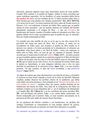 - 27 -
salvación, aparecen algunas cosas muy interesantes acerca de estas piedras.
Cuando Dios redimió a su pueblo de Egipto, ordenó al sumo sacerdote que
usara vestiduras especiales. En los hombros, el sumo sacerdote debía llevar
dos piedras de ónice con los nombres de las 12 tribus escritos sobre ellas; y
Dios declara que estas piedras son "piedras memoriales" (Ex. 25:7; 28:9-12).
¿Un memorial de qué? ¡La única mención del ónice antes de Éxodo ocurre en
Génesis 2:12, con referencia al huerto de Edén! Dios quería que su pueblo
mirara al sumo sacerdote - que de muchas maneras era símbolo del hombre
plenamente restaurado a la imagen de Dios - y que así recordara las
bendiciones del huerto, cuando el hombre estaba en comunión con Dios. Las
piedras debían servir como recordatorios para el pueblo de que, al salvarles,
Dios les estaba restaurando al Edén.
Un ejemplo aun más notable de esto es en lo que se nos dice acerca de la
provisión del maná por parte de Dios. Por sí mismo, el maná era un
recordatorio de Edén, pues, aun mientras el pueblo de Dios estaba en el
desierto (en camino a la tierra prometida de la abundancia), el alimento era
abundante, tenía buen sabor, y era fácil de hallar - como, por supuesto, lo
había sido en Edén. Pero, en caso de que no captaran el mensaje, Moisés
recordó que el maná tenía el color del bedelio (Núm. 11:7) - ¡la única ocasión
en que la palabra aparece aparte de su mención original en el libro de Génesis!
Y, dicho sea de paso, esto nos dice el color del bedelio, pues en otra parte (Ex.
16:31) que el maná era de color blanco. En los mensaje de nuestro Señor para
la iglesia en Apocalipsis, se usan imágenes edénicas una y otra vez para
describir la naturaleza de la salvación (véase Apoc. 2-3), y en una ocasión,
promete: "Al que venciere, le daré del maná escondido, y una piedrecita
blanca" (Apoc. 2:17).
¡Es digno de notarse que estas declaraciones con relación al ónice y al bedelio
se hicieron al estar Israel viajando a través de la tierra de Havilah! Mientras
viajaban, podían observar los terribles efectos de la maldición, que había
convertido esta tierra hermosa y bien irrigada en un "desierto devastado, en el
cual aullaba el viento" - mientras ellos, por gracia, podían disfrutar de las
bendiciones del huerto de Edén. Este tema de la restauración del Edén era
también evidente en el uso abundante del oro en el mobiliario de tabernáculo
y el templo (Ex. 25, 1 Reyes 6), y en las vestiduras del sumo sacerdote (Ex.
28). Los privilegios del primer Adán, a los cuales había renunciado, nos
fueron restaurados por el postrer Adán, al estar nosotros nuevamente en la
presencia de Dios por medio de nuestro Sumo Sacerdote.
En sus profecías del Mesías venidero y sus bendiciones, los profetas del
Antiguo Testamento se concentraron en esta imagen edénica de joyería,
describiendo la salvación en términos de cómo Dios adornaría a su pueblo:
Yo cimentaré tus piedras sobre carbunclo, y sobre zafiros te fundaré. Tus
 