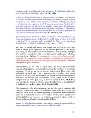 - 28 -
ventanas pondré de piedras preciosas, tus puertas de piedras de carbunclo, y
toda ut muralla de piedras preciosas (Isa. 54:11-12).
Vendrá a ti la multitud del mar, y las riquezas de las naciones se volverán a
ti. Multitud de camellos te cubrirá; dromedarios de Madián y de Efa; vendrán
todos los de Sabá; traerán oro e incienso y publicarán alabanzas de Jehová.
... Ciertamente a mí esperarán los de la costa, y las naves de Tarsis desde el
principio, para traer tus hijos de lejos, su plata y su oro con ellos, al nombre
de Jehová tu Dios, y al Santo de Israel, que te ha glorificado. ... Tus puertas
estarán de continuo abiertas; no se cerrarán de día ni de noche, para que a tí
sean traídas las riquezas de las naciones. (Isa. 60:5-6; 9, 11).
En consonancia con este tema, la Biblia nos describe a nosotros (Mal. 3:17) y
a nuestra obra para el reino de Dios (1 Cor. 3:11-15) en términos de joyería;
y, al final de la historia, toda la ciudad de Dios es un despliegue
deslumbrante y brillante de piedras preciosas (Apoc. 21:18-2).
Así, pues, la historia del paraíso nos proporciona información importante
sobre el origen y el significado de los metales preciosos y las piedras
preciosas y, en consecuencia, del dinero también. Desde el mismo principio,
Dios atribuyó valor al oro y a las joyas, habiéndolas creado como reflejos de
su propia gloria y belleza. Por consiguiente, el valor original de los metales
preciosos y las piedras preciosas era estético, no económico; su importancia
económica nació del hecho de que eran apreciados por su belleza. La estética
viene primero que la economía.
Históricamente, el oro vino a servir como un medio de intercambio
precisamente porque su valor era independiente de, y anterior a, su función
monetaria. El oro no es intrínsecamente valioso (sólo Dios posee valor
intrínseco); en vez de eso, el oro es valioso porque el hombre, como imagen
de Dios, le atribuye valor. Bíblicamente, un medio de intercambio es primero
mercancía, un artículo que los hombres valoran como tal. La Escritura
siempre mide el dinero por peso, en moneda corriente (Lev. 19:35-37) y
condena todas las formas de inflación como degradación de la moneda (Prov.
11:1; 20:10, 23; Isa. 1:22; Amós 8:5-6; Miq. 6:10-12).
Dios ha asignado valor a los metales preciosos y a las piedras preciosas, y ha
creado en nosotros una atracción hacia ellos; pero también ha dejado bien
claro que estas cosas no pueden poseerse o disfrutarse permanentemente
aparte de la comunión con Él. A los impíos se les permite extraer estos
metales de la tierra, y poseerlos por un tiempo, para que su riqueza pueda ser
finalmente la posesión del restaurado pueblo de Dios.
Aunque [el impío] amontone plata como polvo y prepare ropa como lodo; la
habrá preparado él, mas el justo se vestirá (Job. 27:16-17).
 