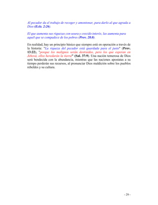 - 29 -
Al pecador da el trabajo de recoger y amontonar, para darlo al que agrada a
Dios (Ecle. 2:26).
El que aumenta sus riquezas con usura y crecido interés, las aumenta para
aquél que se compadece de los pobres (Prov. 28:8).
En realidad, hay un principio básico que siempre está en operación a través de
la historia: "La riqueza del pecador está guardada para el justo" (Prov.
13:22), "porque los malignos serán destruidos, pero los que esperan en
Jehová, ellos heredarán la tierra" (Sal. 37:9). Una nación temerosa de Dios
será bendecida con la abundancia, mientras que las naciones apostatas a su
tiempo perderán sus recursos, al pronunciar Dios maldición sobre los pueblos
rebeldes y su cultura.
 