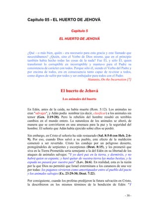 - 30 -
Capítulo 05 - EL HUERTO DE JEHOVÁ
Capítulo 5
EL HUERTO DE JEHOVÁ
¿Qué - o más bien, quién - era necesario para esta gracia y este llamado que
necesitábamos? ¿Quién, sino el Verbo de Dios mismo, que en el principio
también había hecho todas las cosas de la nada? Fue Él, y sólo Él, quien
transformó lo corruptible en incorruptible y mantuvo para el Padre su
consistencia de carácter con todos. Porque sólo él, siendo el Verbo del Padre y
por encima de todos, era en consecuencia tanto capaz de re-crear a todos,
como dignos de sufrir por todos y ser embajador para todos con el Padre.
Atanasio, On the Incarnation [7]
El huerto de Jehová
Los animales del huerto
En Edén, antes de la caída, no había muerte (Rom. 5:12). Los animales no
eran "salvajes", y Adán podía nombrar (es decir, clasificar) a los animales sin
temor (Gen. 2:19-20). Pero la rebelión del hombre resultó en terribles
cambios en el mundo entero. La naturaleza de los animales se alteró, de
manera que se convirtieron en una amenaza para la paz y la seguridad del
hombre. El señorío que Adán había ejercido sobre ellos se perdió.
Sin embargo, en Cristo el señorío ha sido restaurado (Sal. 8:5-8 con Heb. 2:6-
9). Por eso, cuando Dios salvó a su pueblo, este efecto de la maldición
comenzó a ser revertido. Cristo les condujo por un peligroso desierto,
protegiéndoles de serpientes y escorpiones (Deut. 8:15), y les prometió que
siva en la Tierra Prometida sería semejante a la del Edén en su libertad de los
ataques de animales salvajes: "Y yo daré paz en la tierra, y dormiréis, y no
habrá quien os espante; y haré quitar de vuestra tierra las malas bestias, y la
espada no pasará por vuestro país" (Lev. 26:6). En realidad, esta es la razón
por la que Dios no permitió que Israel exterminara a los cananeos de una vez
por todas: los paganos sirvieron como amortiguador entre el pueblo del pacto
y los animales salvajes (Ex. 23:29-30; Deut. 7:22).
Por consiguiente, cuando los profetas predijeron la futura salvación en Cristo,
la describieron en los mismos términos de la bendición de Edén: "Y
 