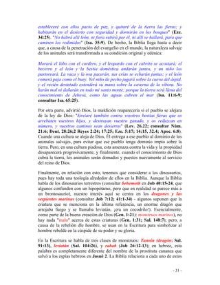 - 31 -
estableceré con ellos pacto de paz, y quitaré de la tierra las fieras; y
habitarán en el desierto con seguridad y dormirán en los bosques" (Eze.
34:25). "No habrá allí león, ni fiera subirá por él, ni allí se hallará, para que
caminen los redimidos" (Isa. 35:9). De hecho, la Biblia llega hasta a decir
que, a causa de la penetración del evangelio en el mundo, la naturaleza salvaje
de los animales será transformada a su condición original y edénica:
Morará el lobo con el cordero, y el leopardo con el cabrito se acostará; el
becerro y el león y la bestia doméstica andarán juntos, y un niño los
pastoreará. La vaca y la osa pacerán, sus crías se echarán juntas; y el león
comerá paja como el buey. Yel niño de pecho jugará sobre la cueva del áspid,
y el recién destetado extenderá su mano sobre la caverna de la víbora. No
harán mal ni dañarán en todo mi santo monte; porque la tierra será llena del
conocimiento de Jehová, como las aguas cubren el mar (Isa. 11:6-9;
consultar Isa. 65:25).
Por otra parte, advirtió Dios, la maldición reaparecería si el pueblo se alejara
de la ley de Dios: "Enviaré también contra vosotros bestias fieras que os
arrebaten vuestros hijos, y destruyan vuestro ganado, y os reduzcan en
número, y vuestros caminos sean desiertos" (Lev. 26.22; consultar Núm.
21:6; Deut. 28:26;2 Reyes 2:24; 17:25; Eze. 5:17; 14:15, 32.4; Apoc. 6:8).
Cuando una cultura se aleja de Dios, Él entrega a ese pueblo al dominio de los
animales salvajes, para evitar que ese pueblo tenga dominio impío sobre la
tierra. Pero, en una cultura piadosa, esta amenaza contra la vida y la propiedad
desaparecerá progresivamente, y finalmente, cuando el conocimiento de Dios
cubra la tierra, los animales serán domados y puestos nuevamente al servicio
del reino de Dios.
Finalmente, en relación con esto, tenemos que considerar a los dinosaurios,
pues hay toda una teología alrededor de ellos en la Biblia. Aunque la Biblia
habla de los dinosaurios terrestres (consultar behemoth en Job 40:15-24, que
algunos confunden con un hipopótamo, pero que en realidad se parece más a
un brontosaurio), nuestro interés aquí se centra en los dragones y las
serpientes marinas (consultar Job 7:12; 41:1-34) - algunos suponen que la
criatura que se menciona en la última referencia, un enorme dragón que
arrojaba fuego y se llamaba leviatán, ¡era un cocodrilo!). Esencialmente,
como parte de la buena creación de Dios (Gen. 1:21): monstruos marinos), no
hay nada "malo" acerca de estas criaturas (Gen. 1:31; Sal. 148:7); pero, a
causa de la rebelión dle hombre, se usan en la Escritura para simbolizar al
hombre rebelde en la cúspide de su poder y su gloria.
En la Escritura se habla de tres clases de monstruos: Tannin (dragón; Sal.
91:13), leviatán (Sal. 104:26), y rahab (Job 26:12-13); en hebreo, esta
palabra es completamente diferente del nombre de la prostituta cananea que
salvó a los espías hebreos en Josué 2. La Biblia relaciona a cada uno de estos
 