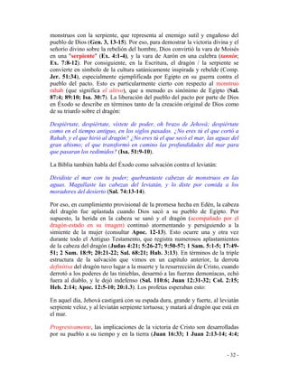 - 32 -
monstruos con la serpiente, que representa al enemigo sutil y engañoso del
pueblo de Dios (Gen. 3, 13-15). Por eso, para demostrar la victoria divina y el
señorío divino sobre la rebelión del hombre, Dios convirtió la vara de Moisés
en una "serpiente" (Ex. 4:1-4), y la vara de Aarón en una culebra (tannin;
Ex. 7:8-12). Por consiguiente, en la Escritura, el dragón / la serpiente se
convierte en símbolo de la cultura satánicamente inspirada y rebelde (Comp.
Jer. 51:34), especialmente ejemplificada por Egipto en su guerra contra el
pueblo del pacto. Esto es particularmente cierto con respecto al monstruo
rahab (que significa el altivo), que a menudo es sinónimo de Egipto (Sal.
87:4; 89:10; Isa. 30:7). La liberación del pueblo del pacto por parte de Dios
en Éxodo se describe en términos tanto de la creación original de Dios como
de su triunfo sobre el dragón:
Despiértate, despiértate, vístete de poder, oh brazo de Jehová; despiértate
como en el tiempo antiguo, en los siglos pasados. ¿No eres tú el que cortó a
Rahab, y el que hirió al dragón? ¿No eres tú el que secó el mar, las aguas del
gran abismo; el que transformó en camino las profundidades del mar para
que pasaran los redimidos? (Isa. 51:9-10).
La Biblia también habla del Éxodo como salvación contra el leviatán:
Dividiste el mar con tu poder; quebrantaste cabezas de monstruos en las
aguas. Magullaste las cabezas del leviatán, y lo diste por comida a los
moradores del desierto (Sal. 74:13-14).
Por eso, en cumplimiento provisional de la promesa hecha en Edén, la cabeza
del dragón fue aplastada cuando Dios sacó a su pueblo de Egipto. Por
supuesto, la herida en la cabeza se sanó y el dragón (acompañado por el
dragón-estado en su imagen) continuó atormentando y persiguiendo a la
simiente de la mujer (consultar Apoc. 12-13). Esto ocurre una y otra vez
durante todo el Antiguo Testamento, que registra numerosos aplastamientos
de la cabeza del dragón (Judas 4:21; 5:26-27; 9:50-57; 1 Sam. 5:1-5; 17:49-
51; 2 Sam. 18:9; 20:21-22; Sal. 68:21; Hab. 3:13). En términos de la triple
estructura de la salvación que vimos en un capítulo anterior, la derrota
definitiva del dragón tuvo lugar a la muerte y la resurrección de Cristo, cuando
derrotó a los poderes de las tinieblas, desarmó a las fuerzas demoníacas, echó
fuera al diablo, y le dejó indefenso (Sal. 110:6; Juan 12:31-32; Col. 2:15;
Heb. 2:14; Apoc. 12:5-10; 20:1.3). Los profetas esperaban esto:
En aquel día, Jehová castigará con su espada dura, grande y fuerte, al leviatán
serpiente veloz, y al leviatán serpiente tortuosa; y matará al dragón que está en
el mar.
Progresivamente, las implicaciones de la victoria de Cristo son desarrolladas
por su pueblo a su tiempo y en la tierra (Juan 16:33; 1 Juan 2:13-14; 4:4;
 