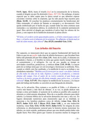 - 33 -
5:4-5; Apoc. 12:1), hasta el triunfo final en la consumación de la historia,
cuando el dragón sea por fin destruido (Apoc. 20:7-10). Sin embargo, el punto
especial que se debe captar para la época actual es que debemos esperar
crecientes victorias sobre la serpiente, que ha sido puesto bajo nuestros pies
(Rom. 16:20). Al cosechar los piadosos constantemente las bendiciones del
Edén restaurado, el señorío de Satanás se encogerá y se desvanecerá. Esto
queda simbolizado por el hecho de que, cuando todas las otras criaturas sean
reaturadas a su naturaleza edénica, la condición de la serpiente permanecerá
igual. Dios advirtió al dragón que mordería el polvo bajo los talones de los
justos, y este aspecto de la maldición alcanzará su pleno efecto:
"El león y el cordero serán apacentados juntos, y el león comerá paja como el
buey; y el polvo será el alimento de la serpiente. No afligirán, ni harán mal en
todo mi santo monte, dijo Jehová" (Isa. 65:25; consultar Gen. 3:14).
Los árboles del huerto
Por supuesto, es innecesario decir que un aspecto fundamental del huerto de
Edén es que era un jardín: toda clase de árboles hermosos y que llevaban fruto
había sido plantada allí por Dios (Gen. 2:9). Antes de la caída, el alimento era
abundante y barato, y el hombre no tenía que gastar mucho tiempo buscando
el sostenimiento y el refrigerio. En vez de eso, pasaba su tiempo en
actividades científicas, productivas, y estéticas (Gen. 2:15, 19-20). La mayor
parte de su trabajo tenía que ver con investigar y hermosear su ambiente. Pero,
cuando se rebeló, esto fue cambiado, y la maldición le cayó a su trabajo y sus
alrededores naturales: "Maldita será la tierra por tu causa: con dolor comerás
de ella todos los días de tu vida. Espinos y cardos te producirá, y comerás
plantas del campo. Con el sudor de tu rostro comerás el pan hasta que
vuelvas a la tierra, porque de ella fuiste tomado; pues polvo eres, y al polvo
volverás" (Gen. 3:17-19). Dios impuso la maldición de la escasez, y la mayor
parte del trabajo del hombre se convirtió en una búsqueda de alimento.
Pero, en la salvación, Dios restaura a su pueblo al Edén, y el alimento se
vuelve más barato y más fácil de obtener. A su vez, se puede dedicar más
tiempo a otras actividades: el aumento de la cultura es posible sólo cuando el
alimento es relativamente abundante. Dios da a su pueblo alimento para darle
señorío. La historia bíblica de la salvación demuestra esto una y otra vez. En
lugares demasiado numerosos para enumerarlos aquí en su totalidad, se
menciona a los hombres piadosos cerca de árboles (véase Gen. 18:4, 8;
30:37; Judas 3:13; 4:5; 1 Reyes 19:5; Juan 1:48; y, en una traducción
moderna, véase Gen. 12:6; 13:18; 14:13; Judas 4:11). En ninguna de estas
referencias es absolutamente esencial para la historia misma mencionar los
árboles; en cierto sentido, podríamos pensar que este detalle podría haber sido
dejado fuera: Pero Dios quiere que veamos en nuestras mentes la imagen de
 