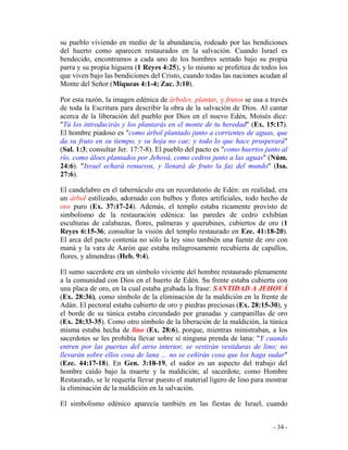 - 34 -
su pueblo viviendo en medio de la abundancia, rodeado por las bendiciones
del huerto como aparecen restaurados en la salvación. Cuando Israel es
bendecido, encontramos a cada uno de los hombres sentado bajo su propia
parra y su propia higuera (1 Reyes 4:25), y lo mismo se profetiza de todos los
que viven bajo las bendiciones del Cristo, cuando todas las naciones acudan al
Monte del Señor (Miqueas 4:1-4; Zac. 3:10).
Por esta razón, la imagen edénica de árboles, plantar, y frutos se usa a través
de toda la Escritura para describir la obra de la salvación de Dios. Al cantar
acerca de la liberación del pueblo por Dios en el nuevo Edén, Moisés dice:
"Tú los introducirás y los plantarás en el monte de tu heredad" (Ex. 15:17).
El hombre piadoso es "como árbol plantado junto a corrientes de aguas, que
da su fruto en su tiempo, y su hoja no cae; y todo lo que hace prosperará"
(Sal. 1:3; consultar Jer. 17:7-8). El pueblo del pacto es "como huertos junto al
río, como áloes plantados por Jehová, como cedros junto a las aguas" (Núm.
24:6). "Israel echará renuevos, y llenará de fruto la faz del mundo" (Isa.
27:6).
El candelabro en el tabernáculo era un recordatorio de Edén: en realidad, era
un árbol estilizado, adornado con bulbos y flores artificiales, todo hecho de
oro puro (Ex. 37:17-24). Además, el templo estaba ricamente provisto de
simbolismo de la restauración edénica: las paredes de cedro exhibían
esculturas de calabazas, flores, palmeras y querubines, cubiertos de oro (1
Reyes 6:15-36; consultar la visión del templo restaurado en Eze. 41:18-20).
El arca del pacto contenía no sólo la ley sino también una fuente de oro con
maná y la vara de Aarón que estaba milagrosamente recubierta de capullos,
flores, y almendras (Heb. 9:4).
El sumo sacerdote era un símbolo viviente del hombre restaurado plenamente
a la comunidad con Dios en el huerto de Edén. Su frente estaba cubierta con
una placa de oro, en la cual estaba grabada la frase: SANTIDAD A JEHOVÁ
(Ex. 28:36), como símbolo de la eliminación de la maldición en la frente de
Adán. El pectoral estaba cubierto de oro y piedras preciosas (Ex. 28:15-30), y
el borde de su túnica estaba circundado por granadas y campanillas de oro
(Ex. 28:33-35). Como otro símbolo de la liberación de la maldición, la túnica
misma estaba hecha de lino (Ex. 28:6), porque, mientras ministraban, a los
sacerdotes se les prohibía llevar sobre sí ninguna prenda de lana: "Y cuando
entren por las puertas del atrio interior, se vestirán vestiduras de lino; no
llevarán sobre ellos cosa de lana ... no se ceñirán cosa que los haga sudar"
(Eze. 44:17-18). En Gen. 3:18-19, el sudor es un aspecto del trabajo del
hombre caído bajo la muerte y la maldición; al sacerdote, como Hombre
Restaurado, se le requería llevar puesto el material ligero de lino para mostrar
la eliminación de la maldición en la salvación.
El simbolismo edénico aparecía también en las fiestas de Israel, cuando
 