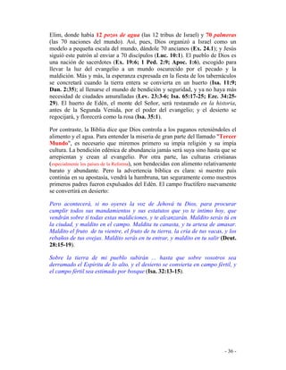 - 36 -
Elim, donde había 12 pozos de agua (las 12 tribus de Israel) y 70 palmeras
(las 70 naciones del mundo). Así, pues, Dios organizó a Israel como un
modelo a pequeña escala del mundo, dándole 70 ancianos (Ex. 24.1); y Jesús
siguió este patrón al enviar a 70 discípulos (Luc. 10:1). El pueblo de Dios es
una nación de sacerdotes (Ex. 19:6; 1 Ped. 2:9; Apoc. 1:6), escogido para
llevar la luz del evangelio a un mundo oscurecido por el pecado y la
maldición. Más y más, la esperanza expresada en la fiesta de los tabernáculos
se concretará cuando la tierra entera se convierta en un huerto (Isa. 11:9;
Dan. 2:35); al llenarse el mundo de bendición y seguridad, y ya no haya más
necesidad de ciudades amuralladas (Lev. 23:3-6; Isa. 65:17-25; Eze. 34:25-
29). El huerto de Edén, el monte del Señor, será restaurado en la historia,
antes de la Segunda Venida, por el poder del evangelio; y el desierto se
regocijará, y florecerá como la rosa (Isa. 35:1).
Por contraste, la Biblia dice que Dios controla a los paganos reteniéndoles el
alimento y el agua. Para entender la miseria de gran parte del llamado "Tercer
Mundo", es necesario que miremos primero su impía religión y su impía
cultura. La bendición edénica de abundancia jamás será suya sino hasta que se
arrepientan y crean al evangelio. Por otra parte, las culturas cristianas
(especialmente los países de la Reforma), son bendecidas con alimento relativamente
barato y abundante. Pero la advertencia bíblica es clara: si nuestro país
continúa en su apostasía, vendrá la hambruna, tan seguramente como nuestros
primeros padres fueron expulsados del Edén. El campo fructífero nuevamente
se convertirá en desierto:
Pero acontecerá, si no oyeres la voz de Jehová tu Dios, para procurar
cumplir todos sus mandamientos y sus estatutos que yo te intimo hoy, que
vendrán sobre tí todas estas maldiciones, y te alcanzarán. Maldito serás tú en
la ciudad, y maldito en el campo. Maldita tu canasta, y tu artesa de amasar.
Maldito el fruto de tu vientre, el fruto de tu tierra, la cría de tus vacas, y los
rebaños de tus ovejas. Maldito serás en tu entrar, y maldito en tu salir (Deut.
28:15-19).
Sobre la tierra de mi pueblo subirán ... hasta que sobre vosotros sea
derramado el Espíritu de lo alto, y el desierto se convierta en campo fértil, y
el campo fértil sea estimado por bosque (Isa. 32:13-15).
 