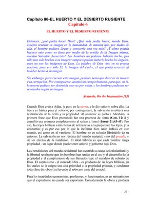- 37 -
Capítulo 06-EL HUERTO Y EL DESIERTO RUGIENTE
Capítulo 6
EL HUERTO Y EL DESIERTO RUGIENTE
Entonces, ¿qué podía hacer Dios? ¿Qué más podía hacer, siendo Dios,
excepto renovar su imagen en la humanidad, de manera que, por medio de
ella, el hombre pudiera llegar a conocerle una vez más? ¿Y cómo podría
hacerse esto como no fuese por medio de la venida de la Imagen misma,
nuestro Salvador Jesucristo? Los hombres no podrían haberlo hecho, pus
sólo han sido hechos a su imagen; tampoco podían haberlo hecho los ángeles,
pues no son las imágenes de Dios. La palabra de Dios vino en su propia
persona, pues era sólo Él, la imagen del Padre, el que podía re-crear al
hombre hecho a su imagen.
Sin embargo, para recrear esta imagen, primero tenía que destruir la muerte
y la corrupción. Por consiguiente, asumió un cuerpo humano, para que, en él,
la muerte pudiese ser destruida una vez por todas, y los hombres pudiesen ser
renovados según su imagen.
Atanasio, On the Incarnation [13]
Cuando Dios creó a Adán, le puso en la tierra, y le dio señorío sobre ella. La
tierra es básica para el señorío; por consiguiente, la salvación involucra una
restauración de la tierra y la propiedad. Al anunciar su pacto a Abraham, la
primera frase que Dios pronunció fue una promesa de tierra (Gen. 12:1) y
cumplió esa promesa completamente al salvar a Israel (Josué 21:43-45). Por
eso, las leyes bíblicas están llenas de referencias a la propiedad, las leyes, y la
economía; y es por eso por lo que la Reforma hizo tanto énfasis en este
mundo, así como en el venidero. El hombre no es salvado librándolo de su
entorno. La salvación no nos rescata del mundo material, sino del pecado, y
de los efectos de la maldición. El ideal bíblico es que cada hombre tenga
propiedad - un lugar donde puede tener señorío y gobierno bajo Dios.
Las bendiciones del mundo occidental han ocurrido a causa del cristianismo y
la libertad resultante que los hombres han tenido en el uso y el desarrollo de la
propiedad y el cumplimiento de sus llamados bajo el mandato de señorío de
Dios. El capitalismo - el mercado libre - es producto de las leyes bíblicas, en
las cuales se le asigna una alta prioridad a la propiedad privada, y condenan
toda clase de robos (incluyendo el robo por parte del estado).
Para los incrédulos economistas, profesores, y funcionarios, es un misterio por
qué el capitalismo no puede ser exportado. Considerando la obvia y probada
 