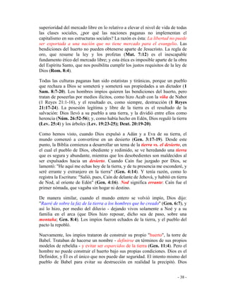 - 38 -
superioridad del mercado libre en lo relativo a elevar el nivel de vida de todas
las clases sociales, ¿por qué las naciones paganas no implementan el
capitalismo en sus estructuras sociales? La razón es ésta: La libertad no puede
ser exportada a una nación que no tiene mercado para el evangelio. Las
bendiciones del huerto no pueden obtenerse aparte de Jesucristo. La regla de
oro, que resume la ley y los profetas (Mat. 7:12) es el inescapable
fundamento ético del mercado libre; y esta ética es imposible aparte de la obra
del Espíritu Santo, que nos posibilita cumplir los justos requisitos de la ley de
Dios (Rom. 8:4).
Todas las culturas paganas han sido estatistas y tiránicas, porque un pueblo
que rechaza a Dios se someterá y someterá sus propiedades a un dictador (1
Sam. 8:7-20). Los hombres impíos quieren las bendiciones del huerto, pero
tratan de poseerlas por medios ilícitos, como hizo Acab con la viña de Nabot
(1 Reyes 21:1-16), y el resultado es, como siempre, destrucción (1 Reyes
21:17-24). La posesión legítima y libre de la tierra es el resultado de la
salvación: Dios llevó a su pueblo a una tierra, y la dividió entre ellos como
herencia (Núm. 26:52-56); y, como había hecho en Edén, Dios reguló la tierra
(Lev. 25:4) y los árboles (Lev. 19:23-25); Deut. 20:19-20).
Como hemos visto, cuando Dios expulsó a Adán y a Eva de su tierra, el
mundo comenzó a convertirse en un desierto (Gen. 3:17-19). Desde este
punto, la Biblia comienza a desarrollar un tema de la tierra vs. el desierto, en
el cual el pueblo de Dios, obediente y redimido, se ve heredando una tierra
que es segura y abundante, mientras que los desobedientes son maldecidos al
ser expulsados hacia un desierto. Cuando Caín fue juzgado por Dios, se
lamentó: "He aquí me echas hoy de la tierra, y de tu presencia me esconderé, y
seré errante y extranjero en la tierra" (Gen. 4:14). Y tenía razón, como lo
registra la Escritura: "Salió, pues, Caín de delante de Jehová, y habitó en tierra
de Nod, al oriente de Edén" (Gen. 4:16). Nod significa errante: Caín fue el
primer nómada, que vagaba sin hogar ni destino.
De manera similar, cuando el mundo entero se volvió impío, Dios dijo:
"Raeré de sobre la faz de la tierra a los hombres que he creado" (Gen. 6:7), y
así lo hizo, por medio del diluvio - dejando vivos solamente a Noé y a su
familia en el arca (que Dios hizo reposar, dicho sea de paso, sobre una
montaña; Gen. 8:4). Los impíos fueron echados de la tierra, y el pueblo del
pacto la repobló.
Nuevamente, los impíos trataron de construir su propio "huerto", la torre de
Babel. Trataban de hacerse un nombre - definirse en términos de sus propios
modelos de rebeldía - y evitar ser esparcidos de la tierra (Gen. 11:4). Pero el
hombre no puede construir el huerto bajo sus propias condiciones. Dios es el
Definidor, y Él es el único que nos puede dar seguridad. El intento mismo del
pueblo de Babel para evitar su destrucción en realidad la precipitó. Dios
 