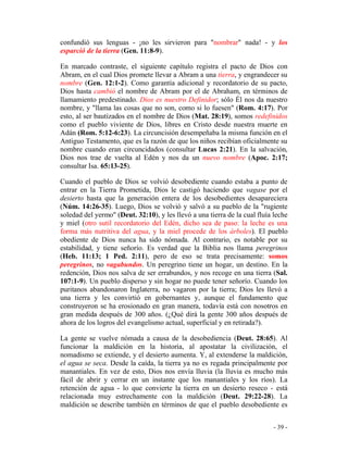 - 39 -
confundió sus lenguas - ¡no les sirvieron para "nombrar" nada! - y los
esparció de la tierra (Gen. 11:8-9).
En marcado contraste, el siguiente capítulo registra el pacto de Dios con
Abram, en el cual Dios promete llevar a Abram a una tierra, y engrandecer su
nombre (Gen. 12:1-2). Como garantía adicional y recordatorio de su pacto,
Dios hasta cambió el nombre de Abram por el de Abraham, en términos de
llamamiento predestinado. Dios es nuestro Definidor; sólo Él nos da nuestro
nombre, y "llama las cosas que no son, como si lo fuesen" (Rom. 4:17). Por
esto, al ser bautizados en el nombre de Dios (Mat. 28:19), somos redefinidos
como el pueblo viviente de Dios, libres en Cristo desde nuestra muerte en
Adán (Rom. 5:12-6:23). La circuncisión desempeñaba la misma función en el
Antiguo Testamento, que es la razón de que los niños recibían oficialmente su
nombre cuando eran circuncidados (consultar Lucas 2:21). En la salvación,
Dios nos trae de vuelta al Edén y nos da un nuevo nombre (Apoc. 2:17;
consultar Isa. 65:13-25).
Cuando el pueblo de Dios se volvió desobediente cuando estaba a punto de
entrar en la Tierra Prometida, Dios le castigó haciendo que vagase por el
desierto hasta que la generación entera de los desobedientes desapareciera
(Núm. 14:26-35). Luego, Dios se volvió y salvó a su pueblo de la "rugiente
soledad del yermo" (Deut. 32:10), y les llevó a una tierra de la cual fluía leche
y miel (otro sutil recordatorio del Edén, dicho sea de paso: la leche es una
forma más nutritiva del agua, y la miel procede de los árboles). El pueblo
obediente de Dios nunca ha sido nómada. Al contrario, es notable por su
estabilidad, y tiene señorío. Es verdad que la Biblia nos llama peregrinos
(Heb. 11:13; 1 Ped. 2:11), pero de eso se trata precisamente: somos
peregrinos, no vagabundos. Un peregrino tiene un hogar, un destino. En la
redención, Dios nos salva de ser errabundos, y nos recoge en una tierra (Sal.
107:1-9). Un pueblo disperso y sin hogar no puede tener señorío. Cuando los
puritanos abandonaron Inglaterra, no vagaron por la tierra; Dios les llevó a
una tierra y les convirtió en gobernantes y, aunque el fundamento que
construyeron se ha erosionado en gran manera, todavía está con nosotros en
gran medida después de 300 años. (¿Qué dirá la gente 300 años después de
ahora de los logros del evangelismo actual, superficial y en retirada?).
La gente se vuelve nómada a causa de la desobediencia (Deut. 28:65). Al
funcionar la maldición en la historia, al apostatar la civilización, el
nomadismo se extiende, y el desierto aumenta. Y, al extenderse la maldición,
el agua se seca. Desde la caída, la tierra ya no es regada principalmente por
manantiales. En vez de esto, Dios nos envía lluvia (la lluvia es mucho más
fácil de abrir y cerrar en un instante que los manantiales y los ríos). La
retención de agua - lo que convierte la tierra en un desierto reseco - está
relacionada muy estrechamente con la maldición (Deut. 29:22-28). La
maldición se describe también en términos de que el pueblo desobediente es
 