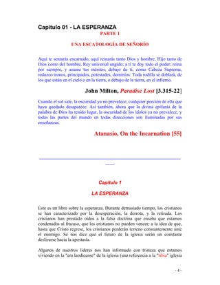 - 4 -
Capitulo 01 - LA ESPERANZA
PARTE 1
UNA ESCATOLOGÍA DE SEÑORÍO
Aquí te sentarás encarnado, aquí reinarás tanto Dios y hombre, Hijo tanto de
Dios como del hombre, Rey universal ungido; a tí te doy todo el poder; reina
por siempre, y asume tus méritos; debajo de tí, como Cabeza Suprema,
reduzco tronos, principados, potestades, dominios: Toda rodilla se doblará, de
los que están en el cielo o en la tierra, o debajo de la tierra, en el infierno.
John Milton, Paradise Lost [3.315-22]
Cuando el sol sale, la oscuridad ya no prevalece; cualquier porción de ella que
haya quedado desaparece. Así también, ahora que la divina epifanía de la
palabra de Dios ha tenido lugar, la oscuridad de los ídolos ya no prevalece, y
todas las partes del mundo en todas direcciones son iluminadas por sus
enseñanzas.
Atanasio, On the Incarnation [55]
______________________________________________________________
____
Capítulo 1
LA ESPERANZA
Este es un libro sobre la esperanza. Durante demasiado tiempo, los cristianos
se han caracterizado por la desesperación, la derrota, y la retirada. Los
cristianos han prestado oídos a la falsa doctrina que enseña que estamos
condenados al fracaso, que los cristianos no pueden vencer; a la idea de que,
hasta que Cristo regrese, los cristianos perderán terreno constantemente ante
el enemigo. Se nos dice que el futuro de la iglesia serán un constante
deslizarse hacia la apostasía.
Algunos de nuestros líderes nos han informado con tristeza que estamos
viviendo en la "era laodicense" de la iglesia (una referencia a la "tibia" iglesia
 