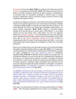 - 40 -
desarraigado de la tierra (Deut. 29:28), en contraste con el hecho de que Dios
establece a su pueblo en la tierra (Ex. 15:17). Dios destruye las raíces de una
tierra y un pueblo cortando el suministro de agua: la sequía es considerada en
la Escritura como un instrumento principal (y efectivo) para el castigo
nacional. Cuando Dios cierra el suministro de agua, convierte la tierra en algo
completamente opuesto al Edén.
La historia de Sodoma y Gomorra es una especie de historia encapsulada del
mundo en este sentido. Descrita una vez como el huerto de Edén en su belleza
y abundancia (Gen. 13.10), se convirtió, por medio del juicio de Dios, en "un
yermo abrasado, de azufre y sal, donde nada se plantaba, nada brotaba, y no
crecía ninguna vegetación" (Deut. 29:23). Sodoma y Gomorra estaban
situadas en el área que ahora se conoce como el Mar Muerto - y se le llama
muerto por una muy buena razón: nada puede vivir allí. Los depósitos
químicos (sal, potasa, magnesio, y otros) constituyen el 25 por ciento del agua
como resultado del juicio de Dios sobre la tierra. Excepto donde el agua fluye
hacia ella (y unos pocos manantiales aislados en el área), la tierra es
completamente árida. Es ahora lo más lejano posible del Edén, y sirve como
representación del mundo después de la maldición: el Edén se ha convertido
en desierto.
Pero eso no es todo lo que se nos dice sobre esta área. En la visión de Ezequiel
del templo restaurado (también sobre un monte, Eze. 40:2), él ve el agua de la
vida fluyendo hacia el oriente desde el umbral hacia el Mar Muerto y sanando
sus aguas, resultando en "una gran multitud de peces" y exhuberante
vegetación (Eze. 47:8-12). No debemos mirar el mundo con ojos que sólo ven
la maldición; debemos ver con los ojos de la fe, iluminados por la palabra de
Dios para ver el mundo como la arena de su triunfo. La historia no termina
con el desierto. A gran escala, la historia mundial será la de Sodoma: primero
un huerto, hermoso y fructífero; luego corrompido hasta convertirse en un
yermo de muerte por medio del pecado; finalmente, restaurado a su primitiva
abundancia edénica. "Se alegrarán el desierto y la soledad; el yermo se
gozará y florecerá como la rosa" (Isa. 35:1).
Los afligidos y menesterosos buscan las aguas, y nos las hay; seca está de sed
su lengua; yo Jehová los oiré, yo el Dios de Israel no los desampararé. En las
alturas abriré ríos, y fuentes en medio de los valles; abriré en el desierto
estanques de aguas, y manantiales de aguas en la tierra seca. Daré en el
desierto cedros, acacias, arrayanes y olivos; pondré en la soledad cipreses,
pinos y bojes juntamente, para que van y conozcan, y adviertan y entiendan
todos, que la mano de Jehová hace esto, y que el santo de Israel lo creó (Isa.
41:17-20).
Esta, pues, es la dirección de la historia, en lo que puede llamarse el "primer
rapto" - Dios desarraiga gradualmente de la tierra a los incrédulos y a las
 