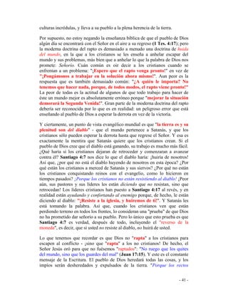 - 41 -
culturas incrédulas, y lleva a su pueblo a la plena herencia de la tierra.
Por supuesto, no estoy negando la enseñanza bíblica de que el pueblo de Dios
algún día se encontrará con el Señor en el aire a su regreso (1 Tes. 4:17); pero
la moderna doctrina del rapto es demasiado a menudo una doctrina de huida
del mundo, en la que a los cristianos se les enseña a anhelar escapar del
mundo y sus problemas, más bien que a anhelar lo que la palabra de Dios nos
promete: Señorío. Cuán común es oir decir a los cristianos cuando se
enfrentan a un problema: "¡Espero que el rapto venga pronto!" en vez de
"¡Pongámonos a trabajar en la solución ahora mismo!". Aun peor es la
respuesta que es también demasiado común: "¿A quién le importa? No
tenemos que hacer nada, porque, de todos modos, el rapto viene pronto!"
La peor de todas es la actitud de algunos de que todo trabajo para hacer de
éste un mundo mejor es absolutamente erróneo porque "mejorar la situación
demorará la Segunda Venida!". Gran parte de la moderna doctrina del rapto
debería ser reconocida por lo que es en realidad: un peligroso error que está
enseñando al pueblo de Dios a esperar la derrota en vez de la victoria.
Y ciertamente, un punto de vista evangélico mundial es que "la tierra es y su
plenitud son del diablo" - que el mundo pertenece a Satanás, y que los
cristianos sólo pueden esperar la derrota hasta que regrese el Señor. Y esa es
exactamente la mentira que Satanás quiere que los cristianos crean. Si el
pueblo de Dios cree que el diablo está ganando, su trabajo es mucho más fácil.
¿Qué haría si los cristianos dejaran de retroceder y comenzaran a avanzar
contra él? Santiago 4:7 nos dice lo que el diablo haría: ¡huiría de nosotros!
Así que, ¿por qué no está el diablo huyendo de nosotros en esta época? ¿Por
qué están los cristianos a merced de Satanás y sus siervos? ¿Por qué no están
los cristianos conquistando reinos con el evangelio, como lo hicieron en
tiempos pasados? ¡Porque los cristianos no están resistiendo al diablo! ¡Peor
aún, sus pastores y sus líderes les están diciendo que no resistan, sino que
retrocedan! Los líderes cristianos han puesto a Santiago 4:17 al revés, y en
realidad están ayudando y confortando al enemigo porque, de hecho, le están
diciendo al diablo: "¡Resiste a la iglesia, y huiremos de tí!". Y Satanás les
está tomando la palabra. Así que, cuando los cristianos ven que están
perdiendo terreno en todos los frentes, lo consideran una "prueba" de que Dios
no ha prometido dar señorío a su pueblo. Pero lo único que esto prueba es que
Santiago 4:7 es verdad, después de todo, incluyendo el "reverso de la
moneda", es decir, que si usted no resiste al diablo, no huirá de usted.
Lo que tenemos que recordar es que Dios no "rapta" a los cristianos para
escapen al conflicto - ¡sino que "rapta" a los no cristianos! De hecho, el
Señor Jesús oró para que no fuésemos "raptados": "No ruego que los quites
del mundo, sino que los guardes del mal" (Juan 17:15). Y este es el constante
mensaje de la Escritura. El pueblo de Dios heredará todas las cosas, y los
impíos serán desheredados y expulsados de la tierra. "Porque los rectos
 