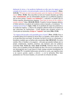 - 42 -
habitarán la tierra, y los perfectos habitarán en ella; pero los impíos serán
cortados de la tierra y los prevaricados serán de ella desarraigados" (Prov.
2:21-22). "El justo no será removido jamás; pero los impíos no habitarán la
tierra" (Prov. 10:30). Dios describía la tierra de Canaán diciendo que había
sido "contaminada" por los abominables pecados de su población pagana,y
que la tierra misma "vomitó a sus habitantes"; y advirtió a su pueblo que no
imitara aquellas abominaciones paganas, "para que la tierra no les vomite a
ustedes también" (Lev. 18:24-28; 20:22). Usando el mismo lenguaje edénico,
el Señor advierte a la iglesia de Laodicea contra el pecado, y la amenaza: "Te
vomitaré de mi boca" (Apoc. 3:16). En la parábola del trigo (los piadosos) y
la cizaña (los impíos) - y observe las imágenes edénicas hasta en la manera en
que selecciona las ilustraciones - Cristo declara que recogerá primero la
cizaña para ser destruida; el trigo es "raptado" más tarde (Mat. 13:30).
"La riqueza del pecador está guardada para el justo" (Prov. 13:22). Este es
el modelo básico de la historia al salvar Dios a su pueblo y darle señorío. Esto
es lo que Dios hizo con Israel: Al salvarle, les llevó a tierras ya colonizadas, y
heredaron ciudades que ya habían sido construidas (Sal. 105:43-45). En cierto
sentido, Dios sí bendice a los paganos - sólo para que puedan trabajar por su
propia condenación, mientras construye una herencia para los piadosos
(consultar Gen. 15:16; Ex. 4:21: Josué 11:19-20). Entonces Dios los hace
trizas y da a su pueblo el fruto del trabajo de ellos. Por eso no es necesario que
nos preocupemos por lo que hacen lo malo, porque nosotros heredaremos la
tierra (Sal. 37). La palabra hebrea para salvación es yasha, que significa traer
a un espacio grande, amplio y abierto - y en la salvación, Dios hace
justamente eso: Nos da el mundo, y lo convierte en el huerto de Edén.
 