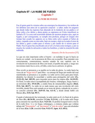 - 43 -
Capítulo 07 - LA NUBE DE FUEGO
Capítulo 7
LA NUBE DE FUEGO
Fue él quien ganó la victoria sobre sus enemigos los demonios y los trofeos de
los idólatras aun antes de su aparición corporal - a saber, todos los paganos
que desde todas las regiones han abjurado de la tradición de sus padres y el
falso culto a los ídolos y ahora ponen su esperanza en Cristo transfieren su
lealtad a Él. La cosa está ocurriendo delante de nuestros propios ojos, aquí en
Egipto; y por consiguiente, se cumple otra profecía, porque en ningún otro
tiempo han cesado los egipcios en su falso culto salvo cuando el Señor de
todos, viajando como en una nube, bajó en cuerpo y dejó en la nada el error de
los ídolos y ganó a todos para sí mismo y por medio de sí mismo para el
Padre. Fue él quien fue crucificado con el sol y la luna como testigos; y por su
muerte, ha venido la salvación a todos los hombres, y toda la creación ha sido
redimida.
Atanasio, On the Incarnation [37]
Lo que era más importante sobre el huerto - en realidad, lo que lo hacía un
huerto en verdad - era la presencia de Dios con su pueblo. Para entender esto
correctamente, comenzaremos nuestro estudio de este capítulo con la
revelación de la presencia de Dios con Israel, el pueblo del pacto, y luego nos
moveremos tanto hacia atrás, al Edén, como hacia adelante, la iglesia.
Dios reveló su presencia a su pueblo en la nube de gloria. La nube hacía las
veces de un "hogar móvil" para Dios - su carruaje de fuego por medio del cual
manifestaba su presencia a su pueblo. La nube servía como guía para Israel,
dándoles luz durante la oscuridad y sombra para protegerlos del calor (Ex.
13:21-22; Sal. 105:39), pero trayendo juicio para los impíos (Ex. 14:19-25).
En Sinaí, la nube estuvo acompañada por truenos, relámpagos, fuego, humo y
un terremoto (Ex. 19:16-20), y estaba llena de innumerables ángeles (Deut.
33:2; Sal. 68:17). La nube no es nada menos que una revelación del cielo
invisible, donde Dios está sentado en su trono de gloria, rodeado de su corte y
su concilio celestial (Ex. 24:9-15; Isa. 6:1-4), y desde donde habló con
Moisés (Ex. 33:9; Sal. 99:7).
Cuando el tabernáculo fue terminado, la nube entró en él y lo llenó de la gloria
de Dios (Ex. 40:34-38; consultar 2 Crón. 5:13-14), y de la nube salió fuego
para consumir los sacrificios (Lev. 9:23-24). El profeta Ezequiel miró a través
de la nube (Eze. 1) y vio fuego, relámpagos, y criaturas aladas que volaban
debajo del "firmamento" - el "pavimento" o "mar de vidrio" que está alrededor
de la base (Eze. 1:28; consultar Gen. 9:12-17; Apoc. 4:3; 10:1).
 