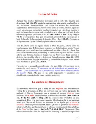 - 44 -
La voz del Señor
Aunque hay muchos fenómenos asociados con la nube (la mayoría está
descrita en Sal. 18:6-15), quizás la característica más notable es el ruido o la
voz peculiares, inconfundibles: casi todos los relatos los mencionan.
Dependiendo de la situación, pueden sonar como el viento, truenos, agua que
corre, un grito, una trompeta (o muchas trompetas), un ejército en marcha, el
rugir de las ruedas de un carruaje por el cielo, o la vibración o el batir de alas
(véanse los pasajes ya citados: Eze. 3:12-13; 10:1-5; 2 Sam. 5:24; 2 Reyes
7:5-7); y Ezequiel nos dice que, en realidad, el sonido tiene su origen en el
batir de las alas de las miríadas de ángeles (Eze. 1:24; 3:12-13). Considérese
la siguiente descripción de la séptupla voz desde la nube:
Voz de Jehová sobre las aguas; truena el Dios de gloria, Jehová sobre las
muchas aguas. Voz de Jehová con potencia; voz de Jehová con gloria. Voz de
Jehová que quebranta los cedros; quebrantó Jehová los cedros del Líbano. Los
hizo saltar como becerros; al Líbano y al Sirión como hijos de búfalos. Voz de
Jehová que derrama llamas de fuego; voz de Jehová que hace temblar el
desierto; hace temblar Jehová el desierto de Cades [consultar Núm. 16:19:33].
Voz de Jehová que desgaja las encinas, y desnuda los bosques; en su templo
todo proclama su gloria (Sal. 29:3-9).
Fue esta voz - un rugido ensordecedor - lo que Adán y Eva oyeron en su
último día en el huerto: "Y oyeron la voz de Jehová que se paseaba en el
huerto ... y se escondieron de la presencia de Jehová Dios entre los árboles
del huerto" (Gen. 3:8; este es un texto importante, y tendremos que
considerarlo con más detalle en un capítulo posterior).
La sombra del Omnipotente
Es importante reconocer que la nube era una teofanía, una manifestación
visible de la presencia de Dios en su trono para su pueblo del pacto. En
realidad, el Nuevo Testamento usa a menudo el término Espíritu como
sinónimo de la nube, atribuyéndoles a ambos las funciones (Neh. 9:19-20;
Isa. 4:4-5; Joel 2:28-31; Hag. 2:5). La ocasión más reveladora de esta
ecuación de Dios y la nube ocurre cuando Moisés describe la salvación de
Israel por Dios en el desierto en términos de un águila que se cierne o
revolotea sobre sus polluelos (Deut. 32:11). ¿Cómo es que Dios "revoloteaba"
sobre Israel? ¿Por qué busca refugio el salmista continuamente bajo el abrigo
de las "alas" de Dios (por ej., Sal. 36:7; 57:1; 61:4; 91:4)? Ciertamente, Dios
mismo no tiene alas. Pero sus ángeles sí las tienen - y la revelación especial de
 
