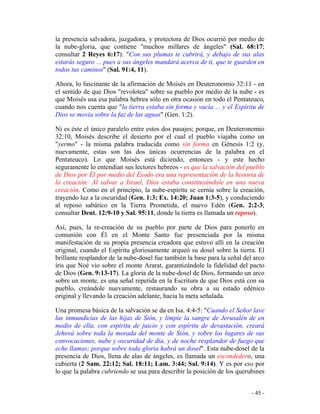 - 45 -
la presencia salvadora, juzgadora, y protectora de Dios ocurrió por medio de
la nube-gloria, que contiene "muchos millares de ángeles" (Sal. 68:17;
consultar 2 Reyes 6:17): "Con sus plumas te cubrirá, y debajo de sus alas
estarás seguro ... pues a sus ángeles mandará acerca de ti, que te guarden en
todos tus caminos" (Sal. 91:4, 11).
Ahora, lo fascinante de la afirmación de Moisés en Deuteronomio 32:11 - en
el sentido de que Dios "revolotea" sobre su pueblo por medio de la nube - es
que Moisés usa esa palabra hebrea sólo en otra ocasión en todo el Pentateuco,
cuando nos cuenta que "la tierra estaba sin forma y vacía ... y el Espíritu de
Dios se movía sobre la faz de las aguas" (Gen. 1:2).
Ni es éste el único paralelo entre estos dos pasajes; porque, en Deuteronomio
32:10, Moisés describe el desierto por el cual el pueblo viajaba como un
"yermo" - la misma palabra traducida como sin forma en Génesis 1:2 (y,
nuevamente, estas son las dos únicas ocurrencias de la palabra en el
Pentateuco). Lo que Moisés está diciendo, entonces - y este hecho
seguramente lo entendían sus lectores hebreos - es que la salvación del pueblo
de Dios por Él por medio del Éxodo era una representación de la historia de
la creación: Al salvar a Israel, Dios estaba constituyéndole en una nueva
creación. Como en el principio, la nube-espíritu se cernía sobre la creación,
trayendo luz a la oscuridad (Gen. 1:3; Ex. 14:20; Juan 1:3-5), y conduciendo
al reposo sabático en la Tierra Prometida, el nuevo Edén (Gen. 2:2-3;
consultar Deut. 12:9-10 y Sal. 95:11, donde la tierra es llamada un reposo).
Así, pues, la re-creación de su pueblo por parte de Dios para ponerlo en
comunión con Él en el Monte Santo fue presenciada por la misma
manifestación de su propia presencia creadora que estuvo allí en la creación
original, cuando el Espíritu gloriosamente arqueó su dosel sobre la tierra. El
brillante resplandor de la nube-dosel fue también la base para la señal del arco
iris que Noé vio sobre el monte Ararat, garantizándole la fidelidad del pacto
de Dios (Gen. 9:13-17). La gloria de la nube-dosel de Dios, formando un arco
sobre un monte, es una señal repetida en la Escritura de que Dios está con su
pueblo, creándole nuevamente, restaurando su obra a su estado edénico
original y llevando la creación adelante, hacia la meta señalada.
Una promesa básica de la salvación se da en Isa. 4:4-5: "Cuando el Señor lave
las inmundicias de las hijas de Sión, y limpie la sangre de Jerusalén de en
medio de ella, con espíritu de juicio y con espíritu de devastación, creará
Jehová sobre toda la morada del monte de Sión, y sobre los lugares de sus
convocaciones, nube y oscuridad de día, y de noche resplandor de fuego que
eche llamas; porque sobre toda gloria habrá un dosel". Esta nube-dosel de la
presencia de Dios, llena de alas de ángeles, es llamada un escondedero, una
cubierta (2 Sam. 22:12; Sal. 18:11; Lam. 3:44; Sal. 9:14). Y es por eso por
lo que la palabra cubriendo se usa para describir la posición de los querubines
 