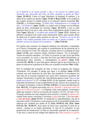 - 47 -
en el Espíritu a un monte grande y alto, y me mostró la ciudad santa,
Jerusalén, que descendía del cielo, de Dios, teniendo la gloria de Dios"
(Apoc. 21:10-11). Como el Lugar Santísimo, la longitud, la anchura, y la
altura de la ciudad son iguales (Apoc. 21:16; 1 Reyes 6:20): en la ciudad no
hay templo, porque la ciudad misma es el santuario interior (consultar Efe.
2:19-22); y, al mismo tiempo, "el Señor Dios Todopoderoso es el templo de
ella, y el Cordero" (Apoc. 21:22). La ciudad está en llamas con la brillante
gloria de Dios, iluminando las naciones (Apoc. 21:11-27), y por su calle
principal fluye el río de la vida, como fluía originalmente desde el huerto de
Edén (Apoc. 22:1-2); "y no habrá más maldición" (Apoc. 22:3). Además, no
debemos considerar esta visión como enteramente futura, pues nuestro Señor
ha dicho casi lo mismo sobre nosotros en esta era: "Vosotros sois la luz del
mundo. Una ciudad asentada sobre un monte no se puede esconder ... Así
alumbre vuestra luz delante de los hombres ...". (Mat. 5:14-16).
De muchas otras maneras, las imágenes edénicas son utilizadas y expandidas
en el Nuevo Testamento, que registra el cumplimiento de las promesas de la
nueva creación en Cristo. Por supuesto, un pasaje obvio es el prólogo de Juan
(Juan 1:1-18), que comienza donde comienza Génesis: "En el principio".
Vemos los mismos conceptos - el Verbo, la creación, la vida, la luz que brilla
en la oscuridad y la vence; y Juan dice de Cristo que habitó (literalmente, en
tabernáculos) entre nosotros, y contemplamos su gloria" (Juan 1:14;
consultar Éx. 40:34). Lo que Juan quiere subrayar aquí es que Jesucristo es la
plena revelación de la presencia de Dios con su pueblo (consultar Mat. 1:23).
Pero la totalidad del evangelio de Juan se basa en imágenes del Antiguo
Testamento. Por ejemplo, el pasaje que sigue a su prólogo (Juan 1:2-11)
contiene una sutil estructura de siete días cuyo propósito es recordarnos los
siete días de la creación originales (así como otros numerosos paralelos del
Antiguo Testamento). El primer día, Juan Bautista aparece como "una voz que
clama en el desierto" (1:23; ver Gen. 1:2-3). Al día siguiente, cuando Jesús es
bautizado (el bautismo es una recapitulación de dos sucesos de re-creación en
el Antiguo Testamento: el diluvio [1 Ped. 3:20-21] y el cruce del Mar Rojo [1
Cor. 10:1-21], el Espíritu desciende con alas, flotando y aleteando sobre las
aguas de la Nueva Creación - y el Espíritu viene como paloma, el mensajero
alado que anunció a Noé la re-creación del mundo (1:32-33); ver Gen. 8:11).
El pasaje continúa con otras imágenes de la creación, y termina el séptimo día,
cuando Jesús asiste a una boda y convierte el agua (ver Gen. 1:2ss.) en vino -
y vino del mejor (Juan 2:1-11). La bendición es superabundante, más de lo
necesario (como 150 galones), como precursora de las prometidas bendiciones
edénicas que vendrían por medio de Él (Gen. 49:10-12; Isa. 25:6; Amós
9:13-14; Jer. 33:10-11). Justo antes de hacer esto, menciona la hora de su
muerte - porque es su sangre derramada, el vino de la comunión, la que
proporciona las bendiciones: el Edén es inaccesible separado de la expiación.
Y por esto, a causa de este milagro del séptimo día, Jesús manifestó su gloria
 