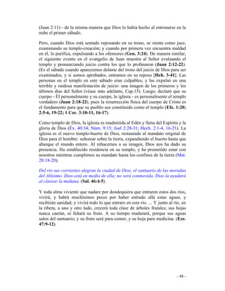 - 48 -
(Juan 2:11) - de la misma manera que Dios lo había hecho al entronarse en la
nube el primer sábado.
Pero, cuando Dios está sentado reposando en su trono, se sienta como juez,
examinando su templo-creación; y cuando por primera vez encuentra maldad
en él, lo purifica, expulsando a los ofensores (Gen. 3:24). De manera similar,
el siguiente evento en el evangelio de Juan muestra al Señor evaluando el
templo y pronunciando juicio contra los que lo profanaron (Juan 2:12-22).
(Es el sábado cuando aparecemos delante del trono del juicio de Dios para ser
examinados; y si somos aprobados, entramos en su reposo [Heb. 3-41]. Las
personas en el templo en este sábado eran culpables, y las expulsó en una
terrible y ruidosa manifestación de juicio: una imagen de los primeros y los
últimos días del Señor (véase más adelante, Cap.15). Luego, declaró que su
cuerpo - Él personalmente y su cuerpo, la iglesia - es personalmente el templo
verdadero (Juan 2:18-22), pues la resurrección física del cuerpo de Cristo es
el fundamento para que su pueblo sea constituido como el templo (Efe. 1:20;
2:5-6, 19-22; 1 Cor. 3:10-11, 16-17).
Como templo de Dios, la iglesia es readmitida al Edén y llena del Espíritu y la
gloria de Dios (Éx. 40:34; Núm. 9:15; Joel 2:28-31; Hech. 2:1-4, 16-21). La
iglesia es el nuevo templo-huerto de Dios, restaurado al mandato original de
Dios para el hombre: señorear sobre la tierra, expandiendo el huerto hasta que
abarque el mundo entero. Al rehacernos a su imagen, Dios nos ha dado su
presencia. Ha establecido residencia en su templo, y ha prometido estar con
nosotros mientras cumplimos su mandato hasta los confines de la tierra (Mat.
28:18-20).
Del río sus corrientes alegran la ciudad de Dios, el santuario de las moradas
del Altísimo. Dios está en medio de ella; no será conmovida. Dios la ayudará
al clarear la mañana. (Sal. 46:4-5).
Y toda alma viviente que nadare por dondequiera que entraren estos dos ríos,
vivirá; y habrá muchísimos peces por haber entrado allá estas aguas, y
recibirán sanidad; y vivirá todo lo que entrare en este río. ... Y junto al río, en
la ribera, a uno y otro lado, crecerá toda clase de árboles frutales; sus hojas
nunca caerán, ni faltará su fruto. A su tiempo madurará, porque sus aguas
salen del santuario; y su fruto será para comer, y su hoja para medicina. (Eze.
47:9-12).
 