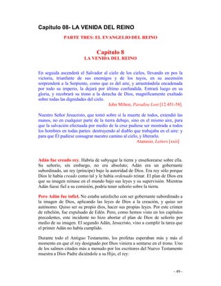 - 49 -
Capítulo 08- LA VENIDA DEL REINO
PARTE TRES: EL EVANGELIO DEL REINO
Capítulo 8
LA VENIDA DEL REINO
En seguida ascenderá el Salvador al cielo de los cielos, llevando en pos la
victoria, triunfante de sus enemigos y de los tuyos, en su ascensión
sorprenderá a la Serpiente, como que es del aire, y arrastrándola encadenada
por todo su imperio, la dejará por último confundida. Entrará luego en su
gloria, y recobrará su trono a la derecha de Dios, magníficamente exaltado
sobre todas las dignidades del cielo.
John Milton, Paradise Lost [12.451-58].
Nuestro Señor Jesucristo, que tomó sobre sí la muerte de todos, extendió las
manos, no en cualquier parte de la tierra debajo, sino en el mismo aire, para
que la salvación efectuada por medio de la cruz pudiese ser mostrada a todos
los hombres en todas partes: destruyendo al diablo que trabajaba en el aire: y
para que Él pudiese consagrar nuestro camino al cielo, y liberarlo.
Atanasio, Letters [xxii]
Adán fue creado rey. Habría de subyugar la tierra y enseñorearse sobre ella.
Su señorío, sin embargo, no era absoluto; Adán era un gobernante
subordinado, un rey (príncipe) bajo la autoridad de Dios. Era rey sólo porque
Dios le había creado como tal y le había ordenado reinar. El plan de Dios era
que su imagen reinase en el mundo bajo sus leyes y su supervisión. Mientras
Adán fuese fiel a su comisión, podría tener señorío sobre la tierra.
Pero Adán fue infiel. No estaba satisfecho con ser gobernante subordinado a
la imagen de Dios, aplicando las leyes de Dios a la creación, y quiso ser
autónomo. Quiso ser su propio dios, hacer sus propias leyes. Por este crimen
de rebelión, fue expulsado de Edén. Pero, como hemos visto en los capítulos
precedentes, este incidente no hizo abortar el plan de Dios de señorío por
medio de su imagen. El segundo Adán, Jesucristo, vino a cumplir la tarea que
el primer Adán no había cumplido.
Durante todo el Antiguo Testamento, los profetas esperaban más y más el
momento en que el rey designado por Dios viniera a sentarse en el trono. Uno
de los salmos citados más a menudo por los escritores del Nuevo Testamento
muestra a Dios Padre diciéndole a su Hijo, el rey:
 