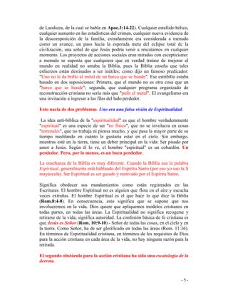 - 5 -
de Laodicea, de la cual se habla en Apoc.3:14-22). Cualquier estallido bélico,
cualquier aumento en las estadísticas del crimen, cualquier nueva evidencia de
la descomposición de la familia, extrañamente era considerada a menudo
como un avance, un paso hacia la esperada meta del eclipse total de la
civilización, una señal de que Jesús podría venir a rescatarnos en cualquier
momento. Los proyectos de acciones sociales eran mirados con escepticismo:
a menudo se suponía que cualquiera que en verdad tratase de mejorar el
mundo en realidad no amaba la Biblia, pues la Biblia enseña que tales
esfuerzos están destinados a ser inútiles; como dijo un famoso predicador:
"Uno no le da brillo al metal de un barco que se hunde". Ese estribillo estaba
basado en dos suposiciones: Primera, que el mundo no es otra cosa que un
"barco que se hunde"; segunda, que cualquier programa organizado de
reconstrucción cristiana no sería más que "pulir el metal". El evangelismo era
una invitación a ingresar a las filas del lado perdedor.
Esto nacía de dos problemas. Uno era una falsa visión de Espiritualidad.
La idea anti-bíblica de la "espiritualidad" es que el hombre verdaderamente
"espiritual" es una especie de ser "no físico", que no se involucra en cosas
"terrenales", que no trabaja ni piensa mucho, y que pasa la mayor parte de su
tiempo meditando en cuánto le gustaría estar en el cielo. Sin embargo,
mientras esté en la tierra, tiene un deber principal en la vida: Ser pisado por
amor a Jesús. Según él lo ve, el hombre "espiritual" es un cobardón. Un
perdedor. Pero, por lo menos, es un buen perdedor.
La enseñanza de la Biblia es muy diferente. Cuando la Biblia usa la palabra
Espiritual, generalmente está hablando del Espíritu Santo (por eso yo uso la S
mayúscula). Ser Espiritual es ser guiado y motivado por el Espíritu Santo.
Significa obedecer sus mandamientos como están registrados en las
Escrituras. El hombre Espiritual no es alguien que flota en el aire y escucha
voces extrañas. El hombre Espiritual es el que hace lo que dice la Biblia
(Rom.8:4-8). En consecuencia, esto significa que se supone que nos
involucremos en la vida. Dios quiere que apliquemos modelos cristianos en
todas partes, en todas las áreas. La Espiritualidad no significa recogerse y
retirarse de la vida; significa autoridad. La confesión básica de fe cristiana es
que Jesús es Señor (Rom. 10:9-10) - Señor de todas las cosas, en el cielo y en
la tierra. Como Señor, ha de ser glorificado en todas las áreas (Rom. 11:36).
En términos de Espiritualidad cristiana, en términos de los requisitos de Dios
para la acción cristiana en cada área de la vida, no hay ninguna razón para la
retirada.
El segundo obstáculo para la acción cristiana ha sido una escatología de la
derrota.
 