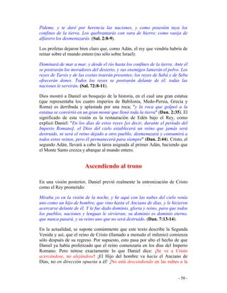 - 50 -
Pídeme, y te daré por herencia las naciones, y como posesión tuya los
confines de la tierra. Los quebrantarás con vara de hierro; como vasija de
alfarero los desmenuzarás. (Sal. 2:8-9).
Los profetas dejaron bien claro que, como Adán, el rey que vendría habría de
reinar sobre el mundo entero (no sólo sobre Israel):
Dominará de mar a mar, y desde el río hasta los confines de la tierra. Ante él
se postrarán los moradores del desierto, y sus enemigos lamerán el polvo. Los
reyes de Tarsis y de las costas traerán presentes; los reyes de Sabá y de Seba
ofrecerán dones. Todos los reyes se postrarán delante de él; todas las
naciones le servirán. (Sal. 72:8-11).
Dios mostró a Daniel un bosquejo de la historia, en el cual una gran estatua
(que representaba los cuatro imperios de Babilonia, Medo-Persia, Grecia y
Roma) es derribada y aplastada por una roca; "y la roca que golpeó a la
estatua se convirtió en un gran monte que llenó toda la tierra" (Dan. 2:35). El
significado de esta visión es la restauración de Edén bajo el Rey, como
explicó Daniel: "En los días de estos reyes [es decir, durante el período del
Imperio Romano], el Dios del cielo establecerá un reino que jamás será
destruido, ni será el reino dejado a otro pueblo; desmenuzará y consumirá a
todos estos reinos, pero él permanecerá para siempre" (Dan. 2:44). Cristo, el
segundo Adán, llevará a cabo la tarea asignada al primer Adán, haciendo que
el Monte Santo crezca y abarque al mundo entero.
Ascendiendo al trono
En una visión posterior, Daniel previó realmente la entronización de Cristo
como el Rey prometido:
Miraba yo en la visión de la noche, y he aquí con las nubes del cielo venía
uno como un hijo de hombre, que vino hasta el Anciano de días, y le hicieron
acercarse delante de él. Y le fue dado dominio, gloria y reino, para que todos
los pueblos, naciones y lenguas le sirvieran; su dominio es dominio eterno,
que nunca pasará, y su reino uno que no será destruido. (Dan. 7:13-14).
En la actualidad, se supone comúnmente que este texto describe la Segunda
Venida y así, que el reino de Cristo (llamado a menudo el milenio) comienza
sólo después de su regreso. Por supuesto, esto pasa por alto el hecho de que
Daniel ya había profetizado que el reino comenzaría en los días del Imperio
Romano. Pero nótese exactamente lo que Daniel dice: ¡Se ve a Cristo
acercándose, no alejándose! ¡El Hijo del hombre va hacia el Anciano de
Días, no en dirección opuesta a él! ¡No está descendiendo en las nubes a la
 