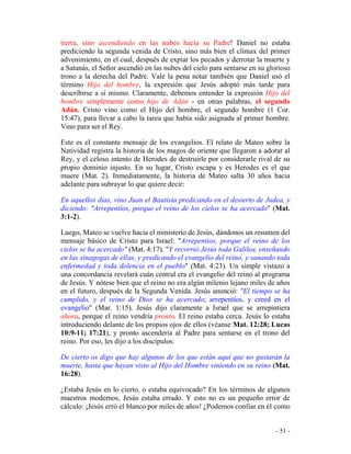 - 51 -
tierra, sino ascendiendo en las nubes hacia su Padre! Daniel no estaba
prediciendo la segunda venida de Cristo, sino más bien el clímax del primer
advenimiento, en el cual, después de expiar los pecados y derrotar la muerte y
a Satanás, el Señor ascendió en las nubes del cielo para sentarse en su glorioso
trono a la derecha del Padre. Vale la pena notar también que Daniel usó el
término Hijo del hombre, la expresión que Jesús adoptó más tarde para
describirse a sí mismo. Claramente, debemos entender la expresión Hijo del
hombre simplemente como hijo de Adán - en otras palabras, el segundo
Adán. Cristo vino como el Hijo del hombre, el segundo hombre (1 Cor.
15:47), para llevar a cabo la tarea que había sido asignada al primer hombre.
Vino para ser el Rey.
Este es el constante mensaje de los evangelios. El relato de Mateo sobre la
Natividad registra la historia de los magos de oriente que llegaron a adorar al
Rey, y el celoso intento de Herodes de destruirle por considerarle rival de su
propio dominio injusto. En su lugar, Cristo escapa y es Herodes es el que
muere (Mat. 2). Inmediatamente, la historia de Mateo salta 30 años hacia
adelante para subrayar lo que quiere decir:
En aquellos días, vino Juan el Bautista predicando en el desierto de Judea, y
diciendo: "Arrepentíos, porque el reino de los cielos se ha acercado" (Mat.
3:1-2).
Luego, Mateo se vuelve hacia el ministerio de Jesús, dándonos un resumen del
mensaje básico de Cristo para Israel: "Arrepentíos, porque el reino de los
cielos se ha acercado" (Mat. 4:17). "Y recorrió Jesús toda Galilea, enseñando
en las sinagogas de ellas, y predicando el evangelio del reino, y sanando toda
enfermedad y toda dolencia en el pueblo" (Mat. 4:23). Un simple vistazo a
una concordancia revelará cuán central era el evangelio del reino al programa
de Jesús. Y nótese bien que el reino no era algún milenio lejano miles de años
en el futuro, después de la Segunda Venida. Jesús anunció: "El tiempo se ha
cumplido, y el reino de Dios se ha acercado; arrepentíos, y creed en el
evangelio" (Mar. 1:15). Jesús dijo claramente a Israel que se arrepintiera
ahora, porque el reino vendría pronto. El reino estaba cerca. Jesús lo estaba
introduciendo delante de los propios ojos de ellos (véanse Mat. 12:28; Lucas
10:9-11; 17:21), y pronto ascendería al Padre para sentarse en el trono del
reino. Por eso, les dijo a los discípulos:
De cierto os digo que hay algunos de los que están aquí que no gustarán la
muerte, hasta que hayan visto al Hijo del Hombre viniendo en su reino (Mat.
16:28).
¿Estaba Jesús en lo cierto, o estaba equivocado? En los términos de algunos
maestros modernos, Jesús estaba errado. Y esto no es un pequeño error de
cálculo: ¡Jesús erró el blanco por miles de años! ¿Podemos confiar en él como
 
