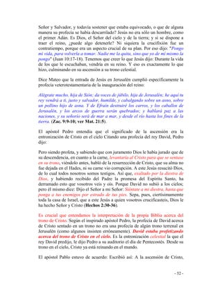 - 52 -
Señor y Salvador, y todavía sostener que estaba equivocado, o que de alguna
manera su profecía se había descarrilado? Jesús no era sólo un hombre, como
el primer Adán. Es Dios, el Señor del cielo y de la tierra; y si se dispone a
traer el reino, ¿puede algo detenerle? Ni siquiera la crucifixión fue un
contratiempo, porque era un aspecto crucial de su plan. Por eso dijo: "Pongo
mi vida, para volverla a tomar. Nadie me la quita, sino que yo de mí mismo la
pongo" (Juan 10:17-18). Tenemos que creer lo que Jesús dijo: Durante la vida
de los que le escuchaban, vendría en su reino. Y eso es exactamente lo que
hizo, culminando en su ascensión a su trono celestial.
Dice Mateo que la entrada de Jesús en Jerusalén cumplió específicamente la
profecía veterotestamentaria de la inauguración del reino:
Alégrate mucho, hija de Sión; da voces de júbilo, hija de Jerusalén; he aquí tu
rey vendrá a ti, justo y salvador, humilde, y cabalgando sobre un asno, sobre
un pollino hijo de asna. Y de Efraín destruiré los carros, y los caballos de
Jerusalén, y los arcos de guerra serán quebrados; y hablará paz a las
naciones, y su señorío será de mar a mar, y desde el río hasta los fines de la
tierra. (Zac. 9:9-10; ver Mat. 21:5).
El apóstol Pedro entendía que el significado de la ascensión era la
entronización de Cristo en el cielo Citando una profecía del rey David, Pedro
dijo:
Pero siendo profeta, y sabiendo que con juramento Dios le había jurado que de
su descendencia, en cuanto a la carne, levantaría al Cristo para que se sentase
en su trono, viéndolo antes, habló de la resurrección de Cristo, que su alma no
fue dejada en el Hades, ni su carne vio corrupción. A este Jesús resucitó Dios,
de lo cual todos nosotros somos testigos. Así que, exaltado por la diestra de
Dios, y habiendo recibido del Padre la promesa del Espíritu Santo, ha
derramado esto que vosotros veis y oís. Porque David no subió a los cielos;
pero él mismo dice: Dijo el Señor a mi Señor: Siéntate a mi diestra, hasta que
ponga a tus enemigos por estrado de tus pies. Sepa, pues, ciertísimamemte
toda la casa de Israel, que a este Jesús a quien vosotros crucificasteis, Dios le
ha hecho Señor y Cristo (Hechos 2:30-36).
Es crucial que entendamos la interpretación de la propia Biblia acerca del
trono de Cristo. Según el inspirado apóstol Pedro, la profecía de David acerca
de Cristo sentado en un trono no era una profecía de algún trono terrenal en
Jerusalén (como algunos insisten erróneamente). David estaba profetizando
acerca del trono de Cristo en el cielo. Es la entronización celestial la que el
rey David predijo, le dijo Pedro a su auditorio el día de Pentecostés. Desde su
trono en el cielo, Cristo ya está reinando en el mundo.
El apóstol Pablo estuvo de acuerdo: Escribió así: A la ascensión de Cristo,
 
