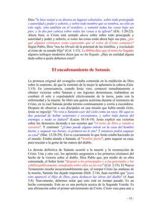 - 53 -
Dios "le hizo sentar a su diestra en lugares celestiales, sobre todo principado
y autoridad y poder y señorío, y sobre todo nombre que se nombra, no sólo en
este siglo, sino también en el venidero; y sometió todas las cosas bajo sus
pies, y lo dio por cabeza sobre todas las cosas a la iglesia" (Efe. 1:20-22).
Ahora bien, si Cristo está sentado ahora sobre sobre todo principado y
autoridad y poder y señorío, si todas las cosas están ahora bajo sus pies, ¿por
qué algunos cristianos están esperando que el reino de Cristo comience?
Según Pablo, Dios "nos ha librado de la potestad de las tinieblas, y trasladado
al reino de su amado Hijo" (Col. 1:13). La Biblia dice que el reino ha llegado;
algunos teólogos modernos dicen que no ha llegado. ¿Hay en realidad alguna
duda sobre a quién debemos creer?
El encadenamiento de Satanás
La promesa original del evangelio estaba contenida en la maldición de Dios
sobre la serpiente, de que la simiente de la mujer le aplastaría la cabeza (Gén.
3:15). En consecuencia, cuando Jesús vino, comenzó inmediatamente a
obtener victorias sobre Satanás y sus legiones demoníacas, trabándose en
combate él solo y expulsándole efectivamente de la tierra, junto con la
enfermedad y la muerte. Se libró una guerra acérrima durante el ministerio de
Cristo, en la cual Satanás perdía terreno continuamente y corría a esconderse.
Después de observar a sus discípulos en una misión que había tenido éxito,
Jesús se regocijó: "Yo veía a Satanás caer del cielo como un rayo. He aquí os
doy potestad de hollar serpientes y escorpiones, y sobre toda fuerza del
enemigo, y nada os dañará" (Lucas 10:18-19). Jesús explicó sus victorias
sobre los demonios diciendo a sus oyentes que "el reino de Dios a venido a
vosotros". Y continuó: "¿Cómo puede alguno entrar en la casa del hombre
fuerte, y saquear sus bienes, si primero no le ata? Y entonces podrá saquear
su casa" (Mat. 12:28-29). Eso es exactamente lo que Jesús estaba haciendo en
el mundo. Estaba atando a Satanás, el "hombre fuerte", para saquear su casa,
para rescatar a la gente de las manos del diablo.
La derrota definitiva de Satanás ocurrió a la muerte y la resurrección de
Cristo. Una y otra vez, los apóstoles aseguraron a los primeros cristianos del
hecho de la victoria sobre el diablo. Dice Pablo que, por medio de su obra
consumada, el Señor Jesús "despojó a los principados y a las potestades y los
exhibió públicamente, triunfando sobre ellos en la cruz" (Col. 2:15). El Nuevo
Testamento enseña incuestionablemente que, al romper Cristo las ataduras de
la muerte, Satanás fue dejado impotente (Heb. 2:14). Juan escribió que "para
esto apareció el Hijo de Dios, para deshacer las obras del diablo" (1 Juan
3:8). Nuevamente, debemos notar que esto está en tiempo pasado. Es un
hecho consumado. Esta no es una profecía acerca de la Segunda Venida. Es
una afirmación sobre el primer advenimiento de Cristo. Cristo vino para atar y
 