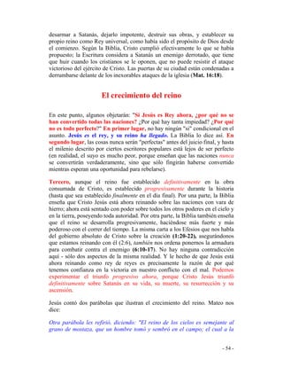 - 54 -
desarmar a Satanás, dejarlo impotente, destruir sus obras, y establecer su
propio reino como Rey universal, como había sido el propósito de Dios desde
el comienzo. Según la Biblia, Cristo cumplió efectivamente lo que se había
propuesto; la Escritura considera a Satanás un enemigo derrotado, que tiene
que huir cuando los cristianos se le oponen, que no puede resistir el ataque
victorioso del ejército de Cristo. Las puertas de su ciudad están condenadas a
derrumbarse delante de los inexorables ataques de la iglesia (Mat. 16:18).
El crecimiento del reino
En este punto, algunos objetarán: "Si Jesús es Rey ahora, ¿por qué no se
han convertido todas las naciones? ¿Por qué hay tanta impiedad? ¿Por qué
no es todo perfecto?" En primer lugar, no hay ningún "si" condicional en el
asunto. Jesús es el rey, y su reino ha llegado. La Biblia lo dice así. En
segundo lugar, las cosas nunca serán "perfectas" antes del juicio final, y hasta
el milenio descrito por ciertos escritores populares está lejos de ser perfecto
(en realidad, el suyo es mucho peor, porque enseñan que las naciones nunca
se convertirán verdaderamente, sino que sólo fingirán haberse convertido
mientras esperan una oportunidad para rebelarse).
Tercero, aunque el reino fue establecido definitivamente en la obra
consumada de Cristo, es establecido progresivamente durante la historia
(hasta que sea establecido finalmente en el día final). Por una parte, la Biblia
enseña que Cristo Jesús está ahora reinando sobre las naciones con vara de
hierro; ahora está sentado con poder sobre todos los otros poderes en el cielo y
en la tierra, poseyendo toda autoridad. Por otra parte, la Biblia también enseña
que el reino se desarrolla progresivamente, haciéndose más fuerte y más
poderoso con el correr del tiempo. La misma carta a los Efesios que nos habla
del gobierno absoluto de Cristo sobre la creación (1:20-22), asegurándonos
que estamos reinando con él (2:6), también nos ordena ponernos la armadura
para combatir contra el enemigo (6:10-17). No hay ninguna contradicción
aquí - sólo dos aspectos de la misma realidad. Y le hecho de que Jesús está
ahora reinando como rey de reyes es precisamente la razón de por qué
tenemos confianza en la victoria en nuestro conflicto con el mal. Podemos
experimentar el triunfo progresivo ahora, porque Cristo Jesús triunfó
definitivamente sobre Satanás en su vida, su muerte, su resurrección y su
ascensión.
Jesús contó dos parábolas que ilustran el crecimiento del reino. Mateo nos
dice:
Otra parábola les refirió, diciendo: "El reino de los cielos es semejante al
grano de mostaza, que un hombre tomó y sembró en el campo; el cual a la
 
