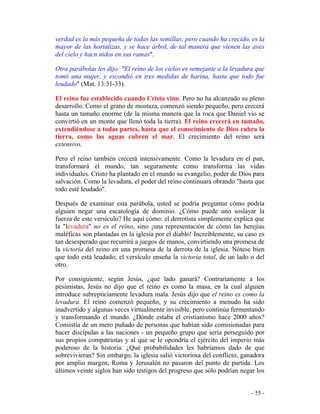 - 55 -
verdad es la más pequeña de todas las semillas; pero cuando ha crecido, es la
mayor de las hortalizas, y se hace árbol, de tal manera que vienen las aves
del cielo y hacn nidos en sus ramas".
Otra parábolas les dijo: "El reino de los cielos es semejante a la levadura que
tomó una mujer, y escondió en tres medidas de harina, hasta que todo fue
leudado" (Mat. 13:31-33).
El reino fue establecido cuando Cristo vino. Pero no ha alcanzado su pleno
desarrollo. Como el grano de mostaza, comenzó siendo pequeño, pero crecerá
hasta un tamaño enorme (de la misma manera que la roca que Daniel vio se
convirtió en un monte que llenó toda la tierra). El reino crecerá en tamaño,
extendiéndose a todas partes, hasta que el conocimiento de Dios cubra la
tierra, como las aguas cubren el mar. El crecimiento del reino será
extensivo.
Pero el reino también crecerá intensivamente. Como la levadura en el pan,
transformará el mundo, tan seguramente como transforma las vidas
individuales. Cristo ha plantado en el mundo su evangelio, poder de Dios para
salvación. Como la levadura, el poder del reino continuará obrando "hasta que
todo esté leudado".
Después de examinar esta parábola, usted se podría preguntar cómo podría
alguien negar una escatología de dominio. ¿Cómo puede uno soslayar la
fuerza de este versículo? He aquí cómo: el derrotista simplemente explica que
la "levadura" no es el reino, sino ¡una representación de cómo las herejías
maléficas son plantadas en la iglesia por el diablo! Increíblemente, su caso es
tan desesperado que recurrirá a juegos de manos, convirtiendo una promesa de
la victoria del reino en una promesa de la derrota de la iglesia. Nótese bien
que todo está leudado; el versículo enseña la victoria total, de un lado o del
otro.
Por consiguiente, según Jesús, ¿qué lado ganará? Contrariamente a los
pesimistas, Jesús no dijo que el reino es como la masa, en la cual alguien
introduce subrepticiamente levadura mala. Jesús dijo que el reino es como la
levadura. El reino comenzó pequeño, y su crecimiento a menudo ha sido
inadvertido y algunas veces virtualmente invisible, pero continúa fermentando
y transformando el mundo. ¿Dónde estaba el cristianismo hace 2000 años?
Consistía de un mero puñado de personas que habían sido comisionadas para
hacer discípulas a las naciones - un pequeño grupo que sería perseguido por
sus propios compatriotas y al que se le opondría el ejército del imperio más
poderoso de la historia. ¿Qué probabilidades les habríamos dado de que
sobrevivieran? Sin embargo, la iglesia salió victoriosa del conflicto, ganadora
por amplio margen; Roma y Jerusalén no pasaron del punto de partida. Los
últimos veinte siglos han sido testigos del progreso que sólo podrían negar los
 