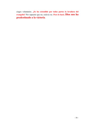 - 56 -
ciegos voluntarios. ¿Se ha extendido por todas partes la levadura del
evangelio? Por supuesto que no; todavía no. Pero lo hará. Dios nos ha
predestinado a la victoria.
 