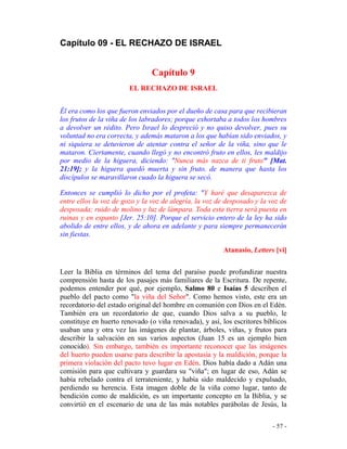 - 57 -
Capítulo 09 - EL RECHAZO DE ISRAEL
Capítulo 9
EL RECHAZO DE ISRAEL
Él era como los que fueron enviados por el dueño de casa para que recibieran
los frutos de la viña de los labradores; porque exhortaba a todos los hombres
a devolver un rédito. Pero Israel lo despreció y no quiso devolver, pues su
voluntad no era correcta, y además mataron a los que habían sido enviados, y
ni siquiera se detuvieron de atentar contra el señor de la viña, sino que le
mataron. Ciertamente, cuando llegó y no encontró fruto en ellos, les maldijo
por medio de la higuera, diciendo: "Nunca más nazca de ti fruto" [Mat.
21:19]; y la higuera quedó muerta y sin fruto, de manera que hasta los
discípulos se maravillaron cuado la higuera se secó.
Entonces se cumplió lo dicho por el profeta: "Y haré que desaparezca de
entre ellos la voz de gozo y la voz de alegría, la voz de desposado y la voz de
desposada; ruido de molino y luz de lámpara. Toda esta tierra será puesta en
ruinas y en espanto [Jer. 25:10]. Porque el servicio entero de la ley ha sido
abolido de entre ellos, y de ahora en adelante y para siempre permanecerán
sin fiestas.
Atanasio, Letters [vi]
Leer la Biblia en términos del tema del paraíso puede profundizar nuestra
comprensión hasta de los pasajes más familiares de la Escritura. De repente,
podemos entender por qué, por ejemplo, Salmo 80 e Isaías 5 describen el
pueblo del pacto como "la viña del Señor". Como hemos visto, este era un
recordatorio del estado original del hombre en comunión con Dios en el Edén.
También era un recordatorio de que, cuando Dios salva a su pueblo, le
constituye en huerto renovado (o viña renovada), y así, los escritores bíblicos
usaban una y otra vez las imágenes de plantar, árboles, viñas, y frutos para
describir la salvación en sus varios aspectos (Juan 15 es un ejemplo bien
conocido). Sin embargo, también es importante reconocer que las imágenes
del huerto pueden usarse para describir la apostasía y la maldición, porque la
primera violación del pacto tuvo lugar en Edén. Dios había dado a Adán una
comisión para que cultivara y guardara su "viña"; en lugar de eso, Adán se
había rebelado contra el terrateniente, y había sido maldecido y expulsado,
perdiendo su herencia. Esta imagen doble de la viña como lugar, tanto de
bendición como de maldición, es un importante concepto en la Biblia, y se
convirtió en el escenario de una de las más notables parábolas de Jesús, la
 