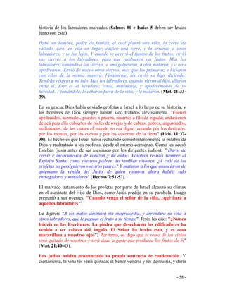 - 58 -
historia de los labradores malvados (Salmos 80 e Isaías 5 deben ser leídos
junto con esto).
Hubo un hombre, padre de familia, el cual plantó una viña, la cercó de
vallado, cavó en ella un lagar, edificó una torre, y la arrendó a unos
labradores, y se fue lejos. Y cuando se acercó el tiempo de los frutos, envió
sus siervos a los labradores, para que recibiesen sus frutos. Mas los
labradores, tomando a los siervos, a uno golpearon, a otro mataron, y a otro
apedrearon. Envió de nuevo otros siervos, más que los primeros; e hicieron
con ellos de la misma manera. Finalmente, les envió su hijo, diciendo:
Tendrán respeto a mi hijo. Mas los labradores, cuando vieron al hijo, dijeron
entre sí: Este es el heredero; venid, matémosle, y apoderémonos de su
heredad. Y tomándole, le echaron fuera de la viña, y le mataron. (Mat. 21:33-
39).
En su gracia, Dios había enviado profetas a Israel a lo largo de su historia, y
los hombres de Dios siempre habían sido tratados alevosamente. "Fueron
apedreados, aserrados, puestos a prueba, muertos a filo de espada; anduvieron
de acá para allá cubiertos de pieles de ovejas y de cabras, pobres, angustiados,
maltratados; de los cuales el mundo no era digno; errando por los desiertos,
por los montes, por las cuevas y por las cavernas de la tierra" (Heb. 11:37-
38). El hecho es que Israel había rechazado consistententemente la palabra de
Dios y maltratado a los profetas, desde el mismo comienzo. Como les acusó
Esteban (justo antes de ser asesinado por los dirigentes judíos): "¡Duros de
cerviz e incircuncisos de corazón y de oídos! Vosotros resistís siempre al
Espíritu Santo; como vuestros padres, así también vosotros. ¿A cuál de los
profetas no persiguieron vuestros padres? Y mataron a los que anunciaron de
antemano la venida del Justo, de quien vosotros ahora habéis sido
entregadores y matadores" (Hechos 7:51-52).
El malvado tratamiento de los profetas por parte de Israel alcanzó su clímax
en el asesinato del Hijo de Dios, como Jesús predijo en su parábola. Luego
preguntó a sus oyentes: "Cuando venga el señor de la viña, ¿qué hará a
aquellos labradores?"
Le dijeron: "A los malos destruirá sin misericordia, y arrendará su viña a
otros labradores, que le paguen el fruto a su tiempo". Jesús les dijo: "¿Nunca
leísteis en las Escrituras: La piedra que desecharon los edificadores ha
venido a ser cabeza del ángulo. El Señor ha hecho esto, y es cosa
maravillosa a nuestros ojos"? Por tanto, os digo que el reino de los cielos
será quitado de vosotros y será dado a gente que produzca los frutos de él"
(Mat. 21:40-43).
Los judíos habían pronunciado su propia sentencia de condenación. Y
ciertamente, la viña les sería quitada; el Señor vendría y les destruiría, y daría
 