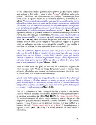 - 59 -
la viña a obedientes obreros que le rindieran el fruto que Él deseaba. El reino
sería quitado a los judíos y dado a otras "gentes". ¿Quiénes serían estas
gentes? Después de citar el mismo texto del Antiguo Testamento que Jesús
había usado, el apóstol Pedro dio la respuesta definitiva, escribiendo a la
iglesia: "Vosotros sois linaje escogido, real sacerdocio, nación santa, pueblo
adquirido por Dios, para que anunciéis las virtudes de aquel que os llamó de
las tinieblas a su luz admirable; vosotros que en otro tiempo no erais pueblo,
pero que ahora sois pueblo de Dios; que en otro tiempo no habíais alcanzado
misericordia, pero ahora habéis alcanzado misericordia" (1 Ped. 2:9-10). El
argumento decisivo es que Dios había usado este idéntico lenguaje al hablar al
pueblo del pacto, Israel, en el monte Sinaí. "Vosotros seréis mi especial tesoro
sobre todos los pueblos ... y vosotros me seréis un reino de sacerdotes y gente
santa" (Ex. 19:5-6). Dice Pedro que lo que una vez había sido cierto con
respecto a Israel, ahora y para siempre es verdadero con respecto a la iglesia.
Israel era un huerto, una viña, en rebeldía contra su dueño o, para cambiar la
metáfora, era un árbol sin fruto, como dijo Jesús en otra parábola:
Tenía un hombre una higuera plantada en su viña, y vino a buscar fruto en
ella, y no lo halló. Y dijo al viñador: He aquí, hace tres años que vengo a
buscar fruto en esta higuera, y no lo hallo; córtala; ¿para qué inutiliza
también la tierra? El entonces, respondiendo, le dijo: Señor, déjala todavía
este año, hasta que yo cave alrededor de ella, y la abone. Y si diere fruto,
bien; y si no, la cortarás después" (Lucas 13:6-9).
Jesús, el Señor de la viña, pasó los tres años de su ministerio viajando por
Israel buscando fruto. Ahora era tiempo de "cortarlo". Juan el Bautista había
advertido a los judíos, aun antes de que Jesús comenzara su ministerio, que a
la viña de Israel se le estaba acabando el tiempo:
Haced, pues, frutos dignos de arrepentimiento, y no penséis decir dentro de
vosotros mismos: A Abraham tenemos por padre; porque yo os digo que Dios
puede levantar hijos a Abraham aun de estas piedras. Y ya también el hacha
está puesta a la raíz de los árboles; por tanto, todo árbol que no da buen fruto
es cortado y echado en el fuego (Mat. 3:8-10).
Este era el problema con Israel. Aunque los judíos le dieron la bienvenida a
Jesús en Jerusalén haciendo ondear ramas de árboles como reconocimiento de
su venidera restauración de Edén (Mat. 21:8-9), las ramas no tenían frutos.
De manera interesante, el mismo pasaje continúa y muestra lo que sucedió
después de que Jesús se fue de Jerusalén. Mientras caminaba, se topó con una
higuera y buscó frutos, pero no encontró ninguno. Así que maldijo a la
higuera, diciendo: "Nunca jamás nazca de ti fruto". E inmediatamente la
higuera se secó (Mat. 21:18-19). Lo mismo ocurriría al Israel estéril e
impenitente.
 