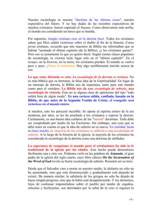- 6 -
Nuestra escatología es nuestra "doctrina de las últimas cosas", nuestra
expectativa del futuro. Y no hay dudas de las recientes expectativas de
muchos cristianos: hemos esperado el fracaso. Como observamos más arriba,
el mundo era considerado un barco que se hundía.
Por supuesto, ningún cristiano cree en la derrota final. Todos los cristianos
saben que Dios saldrá victorioso sobre el diablo al fin de la historia. Como
joven cristiano, recuerdo que mis maestros de Biblia me informaban que se
habían "asomado al último capítulo (de la Biblia), ¡y los cristianos ganan!".
Pero eso es justamente lo que yo quiero decir: Según ciertas clases populares
de escatología, la victoria tiene lugar sólo en el "último capítulo". En el
tiempo, en la historia, en la tierra, los cristianos pierden. El mundo se vuelve
peor y peor. ¡Viene el anticristo! Hay algo terriblemente torcido acerca de
eso.
Lo que estoy diciendo es esto: La escatología de la derrota es errónea. No
es más bíblica que su hermana, la falsa idea de la Espiritualidad. En lugar de
un mensaje de derrota, la Biblia nos da esperanza, tanto para este mundo
como para el venidero. La Biblia nos da una escatología de señorío, una
escatología de victoria. Esto no es alguna clase de optimismo del tipo "todo
saldrá bien de algún modo". Es una certeza sólida, confiada, basada en la
Biblia, de que antes de la Segunda Venida de Cristo, el evangelio será
victorioso en el mundo entero.
A muchos, esto les parecerá increíble. Se opone al espíritu entero de la era
moderna; por años, se les ha enseñado a los cristianos a esperar la derrota.
Ciertamente, es una buena idea cuidarse de las "nuevas" doctrinas. Todo debe
ser comprobado por medio de las Escrituras. Sin embargo, una cosa que se
debe tener en cuenta es que la idea de señorío no es nueva. En realidad, hasta
no hace mucho, la mayoría de los cristianos se adhería a una escatología de
señorío. A lo largo de la historia de la iglesia, la mayoría de los cristianos ha
considerado la escatología de la derrota como una doctrina de chiflados.
La esperanza de conquistar el mundo para el cristianismo ha sido la fe
tradicional de la iglesia por las edades. Este hecho puede demostrarse
fácilmente una y otra vez. Podemos verlo en las palabras de Atanasio, el gran
padre de la iglesia del siglo cuarto, cuyo libro clásico On the Incarnation of
the Word of God revela su fuerte escatología de señorío. Resumió así su tesis:
Desde que el Salvador vino a morar en nuestro medio, la idolatría no sólo no
ha aumentado, sino que está disminuyendo y gradualmente está dejando de
existir. De manera similar, la sabiduría de los griegos no sólo ha dejado de
hacer ningún progreso, sino que la había está desapareciendo. Y los demonios,
lejos de continuar imponiéndose sobre el pueblo por medio de engaños,
oráculos y hechicerías, son derrotados por la señal de la cruz si siquiera lo
 