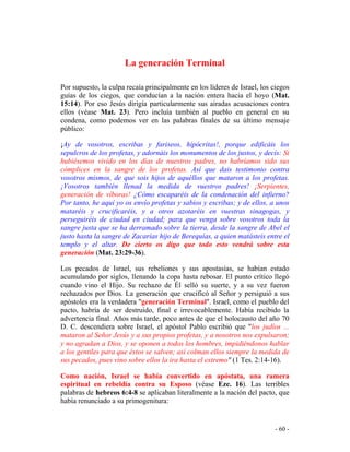 - 60 -
La generación Terminal
Por supuesto, la culpa recaía principalmente en los líderes de Israel, los ciegos
guías de los ciegos, que conducían a la nación entera hacia el hoyo (Mat.
15:14). Por eso Jesús dirigía particularmente sus airadas acusaciones contra
ellos (véase Mat. 23). Pero incluía también al pueblo en general en su
condena, como podemos ver en las palabras finales de su último mensaje
público:
¡Ay de vosotros, escribas y fariseos, hipócritas!, porque edificáis los
sepulcros de los profetas, y adornáis los monumentos de los justos, y decís: Si
hubiésemos vivido en los días de nuestros padres, no habríamos sido sus
cómplices en la sangre de los profetas. Así que dais testimonio contra
vosotros mismos, de que sois hijos de aquéllos que mataron a los profetas.
¡Vosotros también llenad la medida de vuestros padres! ¡Serpientes,
generación de víboras! ¿Cómo escaparéis de la condenación del infierno?
Por tanto, he aquí yo os envío profetas y sabios y escribas; y de ellos, a unos
mataréis y crucificaréis, y a otros azotaréis en vuestras sinagogas, y
perseguiréis de ciudad en ciudad; para que venga sobre vosotros toda la
sangre justa que se ha derramado sobre la tierra, desde la sangre de Abel el
justo hasta la sangre de Zacarías hijo de Berequías, a quien matásteis entre el
templo y el altar. De cierto os digo que todo esto vendrá sobre esta
generación (Mat. 23:29-36).
Los pecados de Israel, sus rebeliones y sus apostasías, se habían estado
acumulando por siglos, llenando la copa hasta rebosar. El punto crítico llegó
cuando vino el Hijo. Su rechazo de Él selló su suerte, y a su vez fueron
rechazados por Dios. La generación que crucificó al Señor y persiguió a sus
apóstoles era la verdadera "generación Terminal". Israel, como el pueblo del
pacto, habría de ser destruido, final e irrevocablemente. Había recibido la
advertencia final. Años más tarde, poco antes de que el holocausto del año 70
D. C. descendiera sobre Israel, el apóstol Pablo escribió que "los judíos ...
mataron al Señor Jesús y a sus propios profetas, y a nosotros nos expulsaron;
y no agradan a Dios, y se oponen a todos los hombres, impidiéndonos hablar
a los gentiles para que éstos se salven; así colman ellos siempre la medida de
sus pecados, pues vino sobre ellos la ira hasta el extremo" (1 Tes. 2:14-16).
Como nación, Israel se había convertido en apóstata, una ramera
espiritual en rebeldía contra su Esposo (véase Eze. 16). Las terribles
palabras de hebreos 6:4-8 se aplicaban literalmente a la nación del pacto, que
había renunciado a su primogenitura:
 