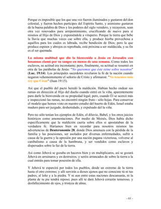 - 61 -
Porque es imposible que los que una vez fueron iluminados y gustaron del don
celestial, y fueron hechos partícipes del Espíritu Santo, y asimismo gustaron
de la buena palabra de Dios y los poderes del siglo venidero, y recayeron, sean
otra vez renovados para arrepentimiento, crucificando de nuevo para sí
mismos al Hijo de Dios y exponiéndole a vituperio. Porque la tierra que bebe
la lluvia que muchas veces cae sobre ella, y produce hierba provechosa a
aquéllos para los cuales es labrada, recibe bendición de Dios; pero la que
produce espinos y abrojos es reprobada, está próxima a ser maldecida, y su fin
es el ser quemada.
La misma multitud que dio la bienvenida a Jesús en Jerusalén con
hosannas clamó por su sangre en menos de una semana. Como todos los
esclavos, su actitud era inconstante; pero, finalmente, su actitud se resumió en
otra de las parábolas de Jesús: "No queremos que éste reine sobre nosotros"
(Luc. 19:14). Los principales sacerdotes revelaron la fe de la nación cuando
negaron vehementemente el señorío de Cristo y afirmaron: "No tenemos más
rey que César" (Juan 19:15).
Así que el pueblo del pacto heredó la maldición. Habían hecho ondear sus
ramas en dirección al Hijo del dueño cuando entró en la viña, aparentemente
para darle la bienvenida en su propiedad legal; pero, cuando Él se acercó más
e inspeccionó las ramas, no encontró ningún fruto - sólo hojas. Para conservar
el modelo que hemos visto en nuestro estudio del huerto de Edén, Israel estaba
maduro para ser juzgado, desheredado, y expulsado del la viña.
Pero no sólo tenían los ejemplos de Edén, el diluvio, Babel, y los otros juicios
históricos como amonestaciones. Por medio de Moisés, Dios había dicho
específicamente que la maldición caería sobre ellos si apostataban de la
verdadera fe. Haríamos bien en recordar para nosotros mismos las
advertencias de Deuteronomio 28, donde Dios amenaza con la pérdida de la
familia y las posesiones, ser asolados por diversas enfermedades, sufrir a
causa de la guerra y la opresión por una nación pagana victoriosa, volverse al
canibalismo a causa de la hambruna, y ser vendidos como esclavos y
dispersados sobre la faz de la tierra.
Así como Jehová se gozaba en haceros bien y en multiplicaros, así se gozará
Jehová en arruinaros y en destruiros; y seréis arrancados de sobre la tierra a la
cual entráis para tomar posesión de ella.
Y Jehová te esparcirá por todos los pueblos, desde un extremo de la tierra
hasta el otro extremo; y allí servirás a dioses ajenos que no conociste tú ni tus
padres, al leño y a la piedra. Y ni aun entre estas naciones descansarás, ni la
planta de tu pie tendrá reposo; pues allí te dará Jehová corazón temeroso, y
desfallecimiento de ojos, y tristeza de alma;
 