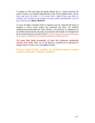 - 62 -
Y tendrás tu vida como algo que pende delante de ti, y estarás temeroso de
noche y de día, y no tendrás seguridad de tu vida. Por la mañana dirás: ¡Quién
diera que fuese la tarde!, y a la tarde dirás: ¡Quién diera que fuese la
mañana! por el miedo de tu corazón con que estarás amedrentado, y por lo
que verán tus ojos (Deut. 28:63-67).
A causa de haber cometido Israel el supremo acto de violación del pacto al
rechazar a Cristo, Israel mismo fue rechazado por Dios. Las terribles
maldiciones pronunciadas por Jesús, Moisés, y los profetas se cumplieron en
la terrible destrucción de Jerusalén, la desolación del templo y la desaparición
de la nación del pacto en el año 70 D. C. (Véase el Apéndice B para leer la descripción
de este suceso, y compararla con las maldiciones descritas en Deuteronomio 28).
Tal como Dios había prometido, el reino fue realmente establecido
cuando vino Cristo. Pero, en vez de abarcar y asimilar en su estructura al
antiguo Israel, el reino vino e hizo polvo a Israel.
El nuevo templo de Dios, la iglesia, fue establecido cuando el antiguo
templo fue derribado y reducido a escombros.
 