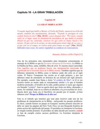 - 63 -
Capítulo 10 - LA GRAN TRIBULACIÓN
Capítulo 10
LA GRAN TRIBULACIÓN
Y cuando Aquél que habló a Moisés, el Verbo del Padre, apareció en el fin del
mundo, también dio mandamiento, diciendo: "Cuando os persigan en esta
ciudad, huid a la otra" [Mat. 10:23]; y poco después dice: "Por tanto, cuando
veáis en el lugar santo la abominación desoladora de que habló el profeta
Daniel (el que lee, entienda), entonces los que estén en Judea, huyan a los
montes. El que esté en la azotea, no descienda para tomar algo de su casa; y
el que esté en el campo, no vuelva atrás para tomar su capa" [Mat. 24:15].
Sabiendo estas cosas, los santos regulaban su conducta en consecuencia.
Atanasio, Defence of His Flight [11]
Uno de los principios más elementales para interpretar correctamente el
mensaje de la Biblia es que la Escritura interpreta la Escritura. La Biblia es
la Palabra de Dios, santa, infalible, libre de error. Es nuestra mayor autoridad.
Esto significa que no podemos buscar una interpretación autorizada del
significado de la Escritura fuera de la Biblia misma. También significa que no
debemos interpretar la Biblia como si hubiese caído del cielo en el siglo
veinte. El Nuevo Testamento fue escrito en el siglo primero, y por eso
debemos tratar de entenderlo en términos de sus lectores del siglo primero.
Por ejemplo, cuando Juan llama a Jesús "el cordero de Dios", ni él ni sus
lectores tenían en mente nada ni remotamente similar a lo que el hombre
moderno promedio, el hombre de la calle, podría pensar si oyera que alguien
era llamado "cordero". Juan no quería decir que Jesús era dulce, abrasador, o
mono. En realidad, Juan no se refería en absoluto a la personalidad de Jesús.
Quería decir que Jesús era el Sacrificio sin pecado por el mundo. ¿Cómo
sabemos esto? Porque la Biblia nos lo dice así.
Este es el método que tenemos que usar para resolver cada uno de los
problemas de interpretación en la Biblia - incluyendo los pasajes proféticos.
Es decir, cuando leemos un pasaje en Ezequiel, nuestra primera reacción no
debe ser ojear las páginas del New York Times en una búsqueda frenética de
pistas acerca del significado del pasaje. El periódico no interpreta la Escritura,
en ningún sentido primario. El periódico no debe decidir por nosotros cuándo
se han de cumplir ciertos sucesos proféticos. La Escritura interpreta la
Escritura.
 